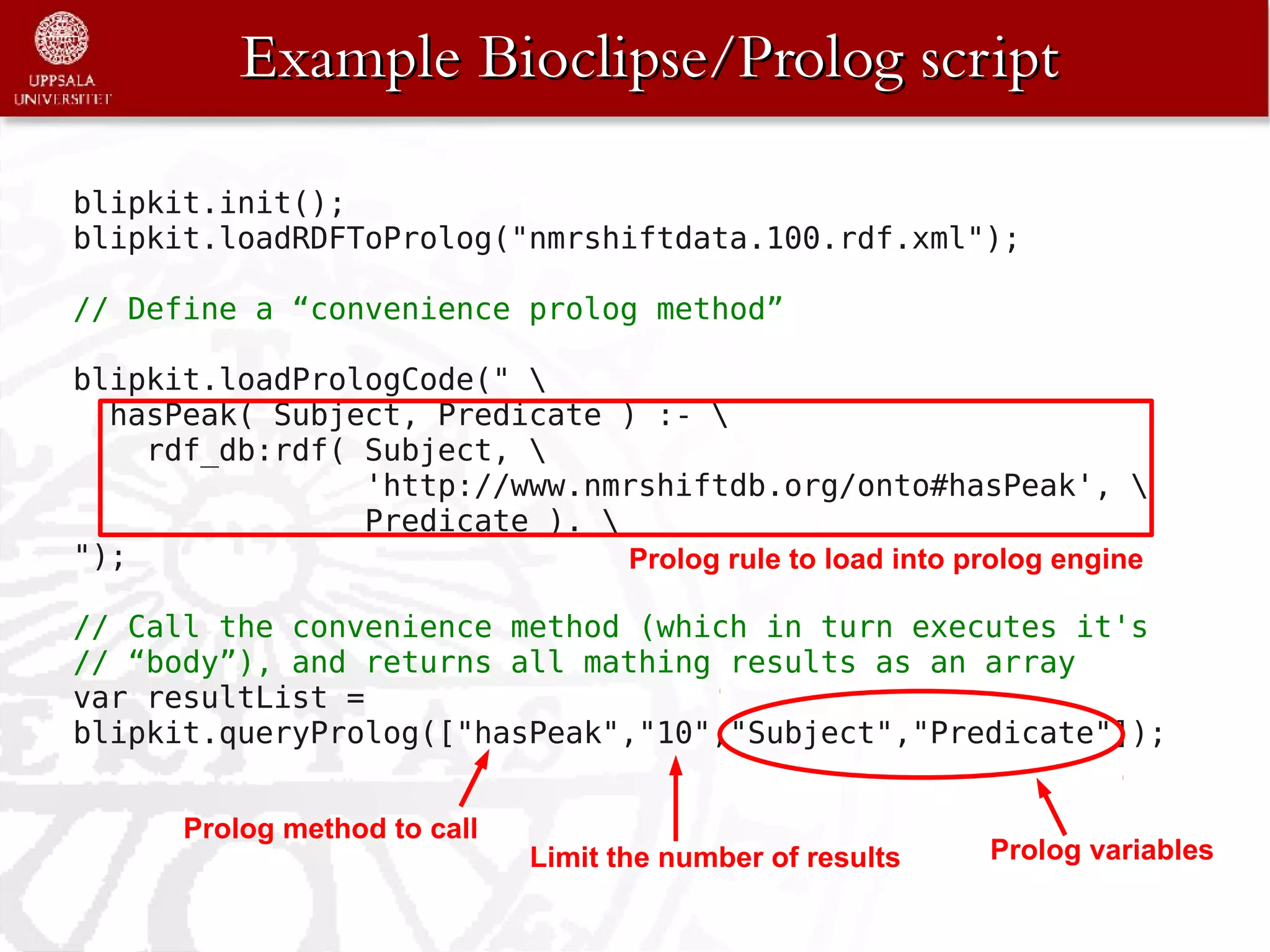 Example Bioclipse/Prolog script

blipkit.init();
blipkit.loadRDFToProlog("nmrshiftdata.100.rdf.xml");

// Define a “convenience prolog method”

blipkit.loadPrologCode(" 
  hasPeak( Subject, Predicate ) :- 
    rdf_db:rdf( Subject, 
                'http://www.nmrshiftdb.org/onto#hasPeak', 
                Predicate ). 
");                            Prolog rule to load into prolog engine

// Call the convenience method (which in turn executes it's
// “body”), and returns all mathing results as an array
var resultList =
blipkit.queryProlog(["hasPeak","10","Subject","Predicate"]);


       Prolog method to call
                               Limit the number of results   Prolog variables
 