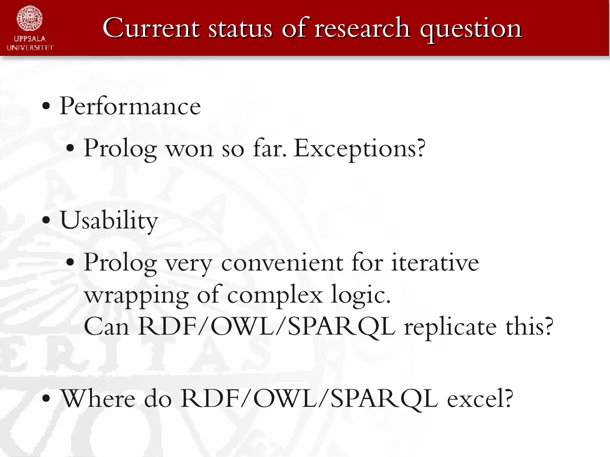 Current status of research question

●   Performance
    ● Prolog won so far. Exceptions?




●   Usability
    ● Prolog very convenient for iterative

      wrapping of complex logic.
      Can RDF/OWL/SPARQL replicate this?

●   Where do RDF/OWL/SPARQL excel?
 