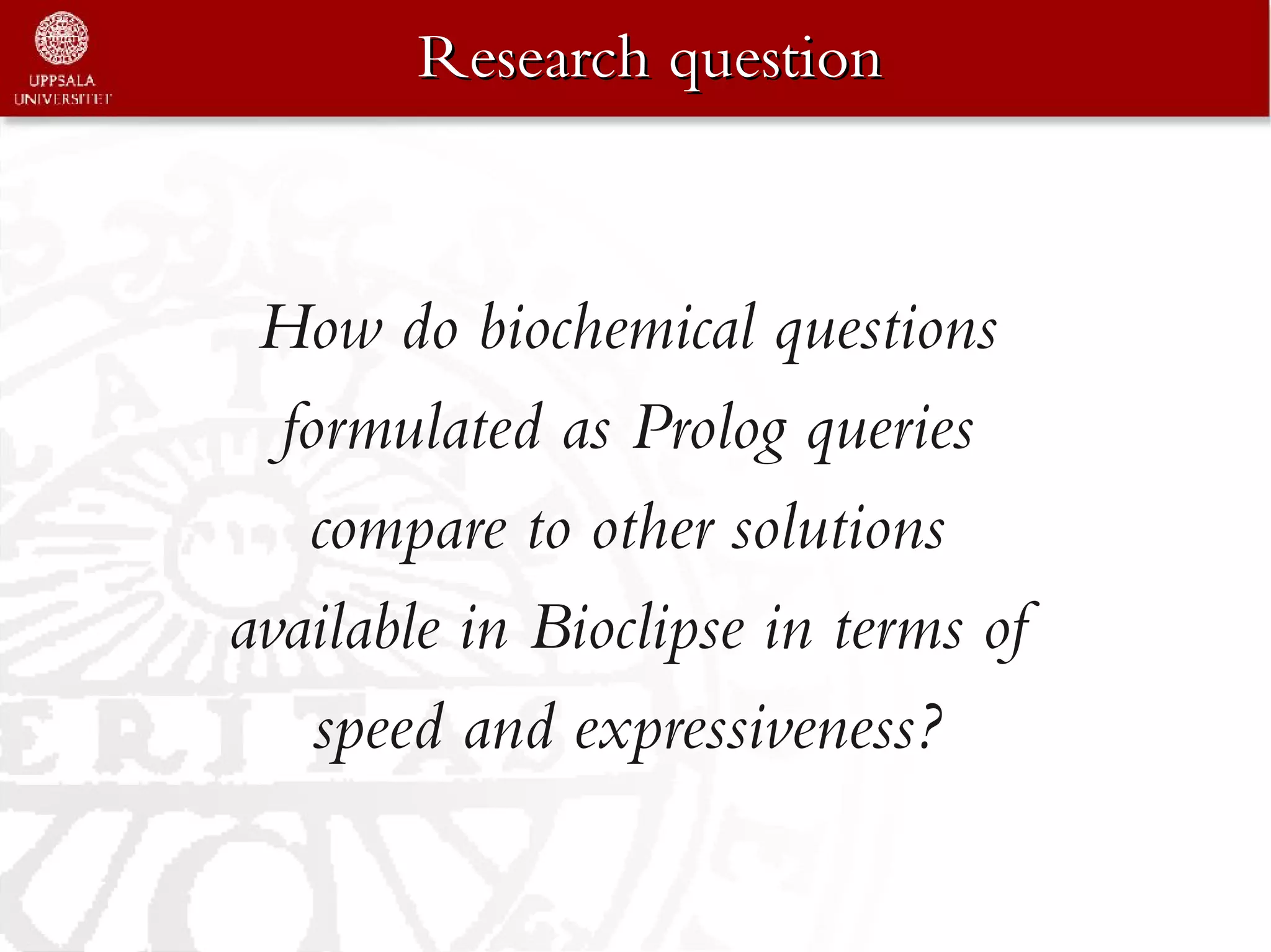 Research question



 How do biochemical questions
  formulated as Prolog queries
   compare to other solutions
available in Bioclipse in terms of
    speed and expressiveness?
 