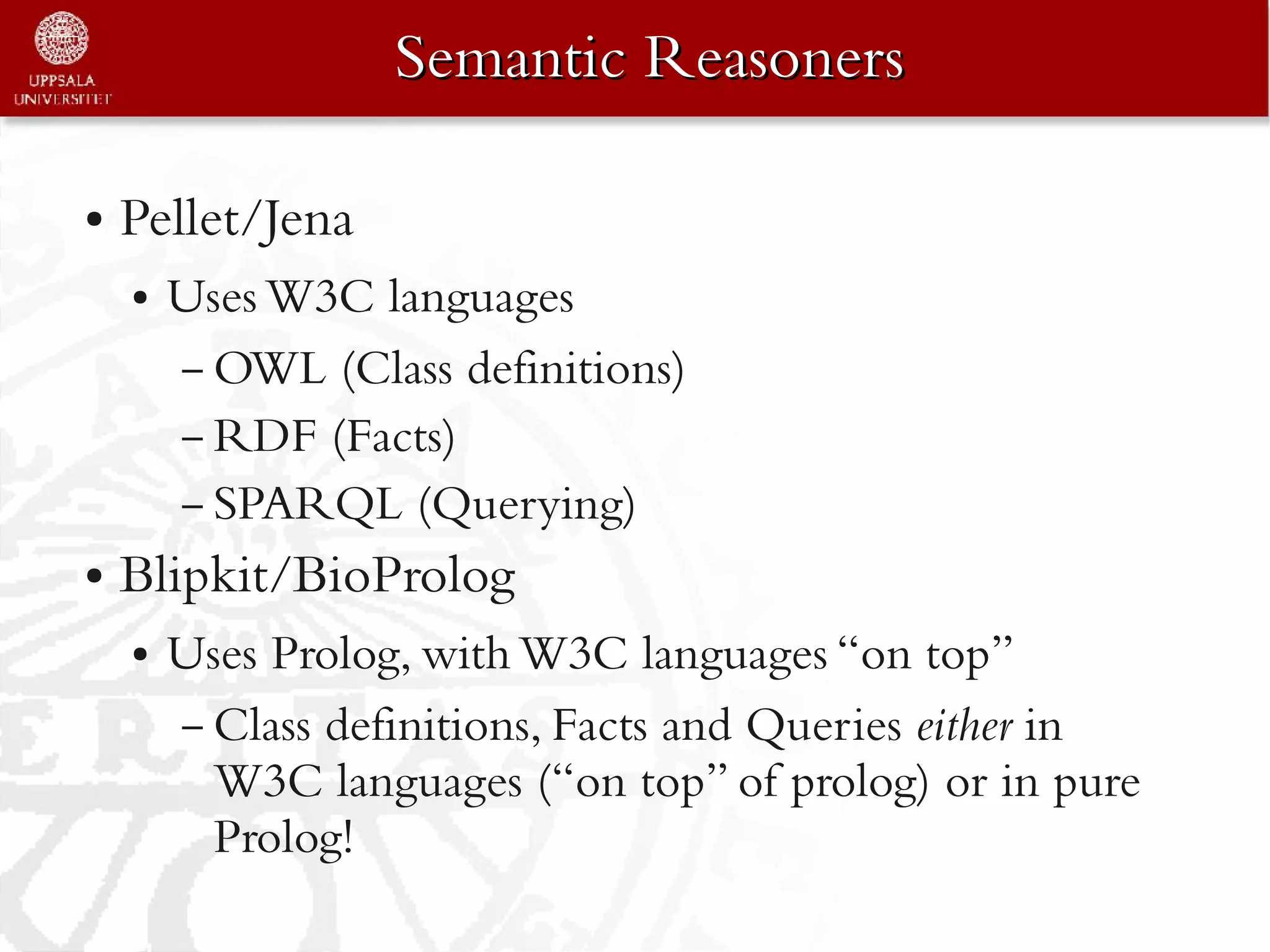 Semantic Reasoners

●   Pellet/Jena
    ●   Uses W3C languages
        – OWL (Class definitions)
        – RDF (Facts)
        – SPARQL (Querying)
●   Blipkit/BioProlog
    ●   Uses Prolog, with W3C languages “on top”
        – Class definitions, Facts and Queries either in
          W3C languages (“on top” of prolog) or in pure
          Prolog!
 