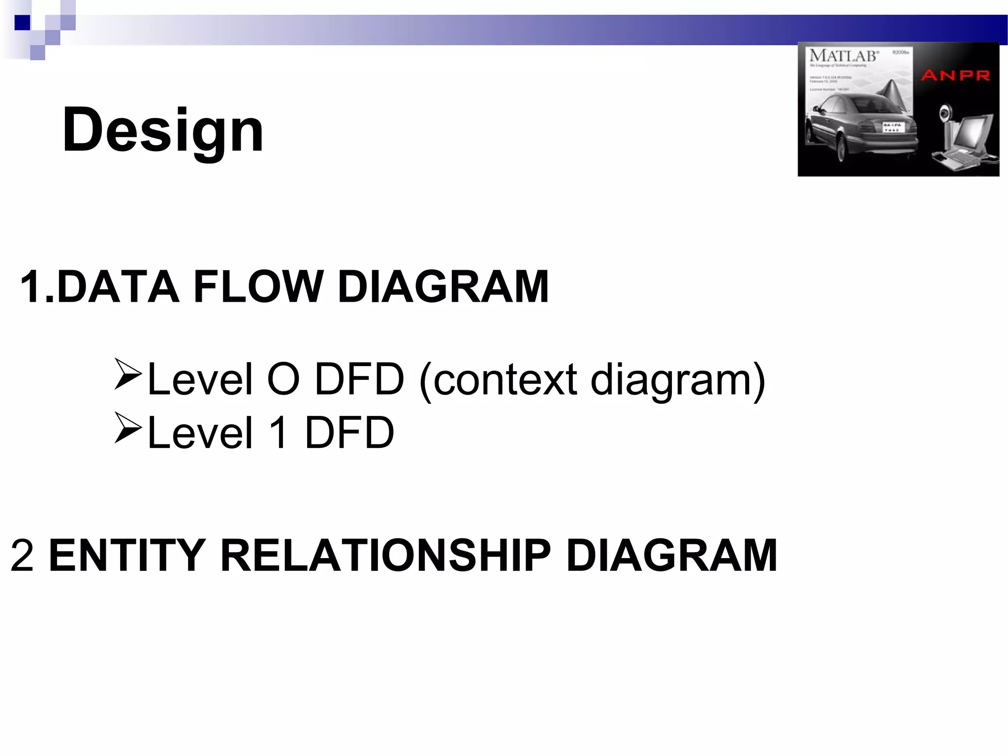 Design

1.DATA FLOW DIAGRAM
   Level O DFD (context diagram)
   Level 1 DFD

2 ENTITY RELATIONSHIP DIAGRAM
 