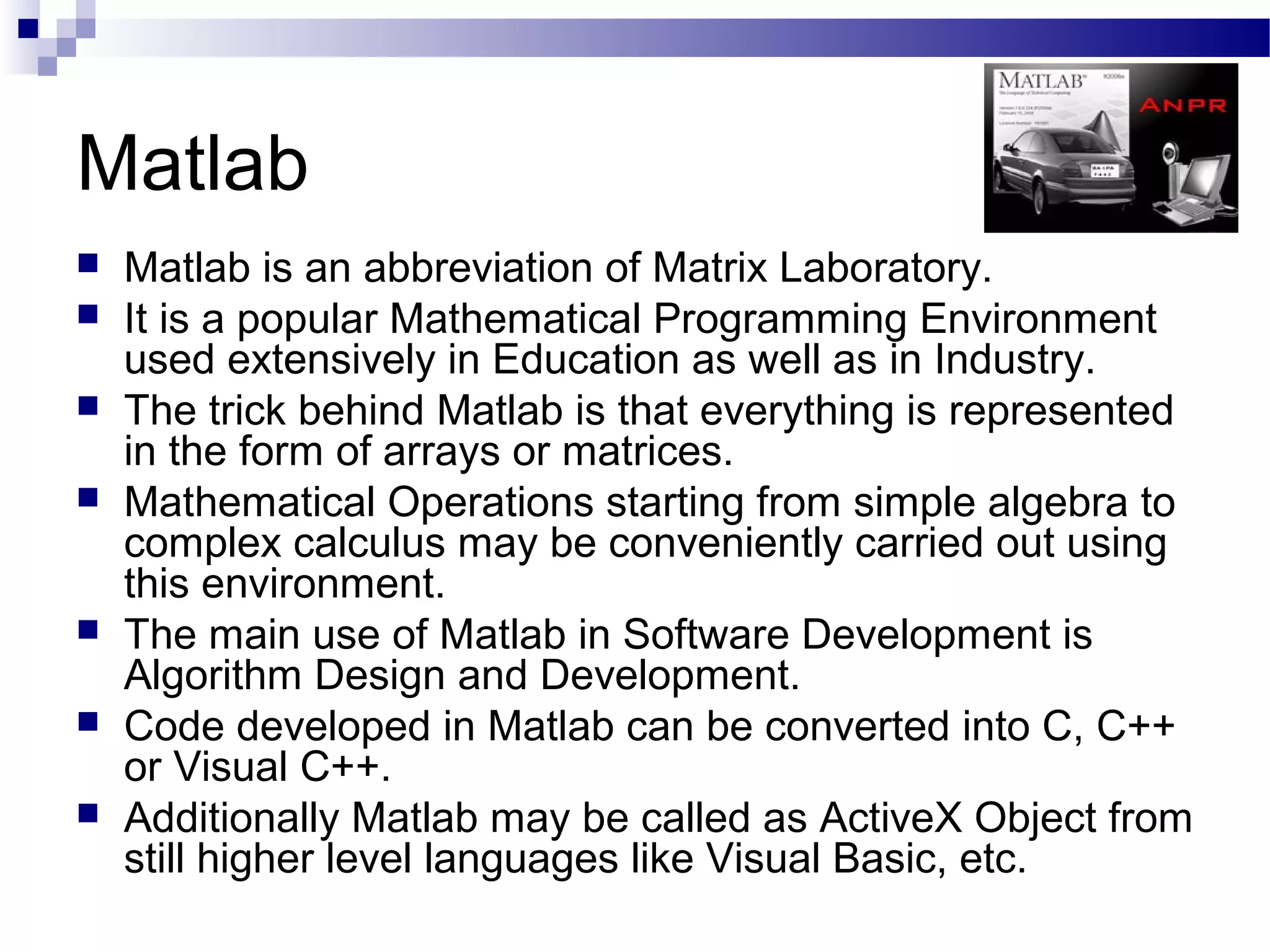 Matlab
   Matlab is an abbreviation of Matrix Laboratory.
   It is a popular Mathematical Programming Environment
    used extensively in Education as well as in Industry.
   The trick behind Matlab is that everything is represented
    in the form of arrays or matrices.
   Mathematical Operations starting from simple algebra to
    complex calculus may be conveniently carried out using
    this environment.
   The main use of Matlab in Software Development is
    Algorithm Design and Development.
   Code developed in Matlab can be converted into C, C++
    or Visual C++.
   Additionally Matlab may be called as ActiveX Object from
    still higher level languages like Visual Basic, etc.
 
