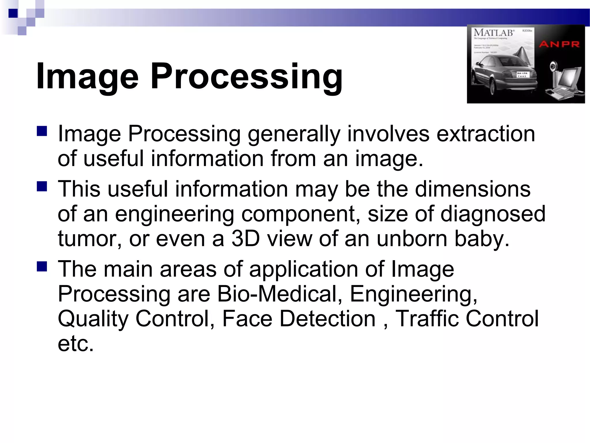 Image Processing
   Image Processing generally involves extraction
    of useful information from an image.
   This useful information may be the dimensions
    of an engineering component, size of diagnosed
    tumor, or even a 3D view of an unborn baby.
   The main areas of application of Image
    Processing are Bio-Medical, Engineering,
    Quality Control, Face Detection , Traffic Control
    etc.
 