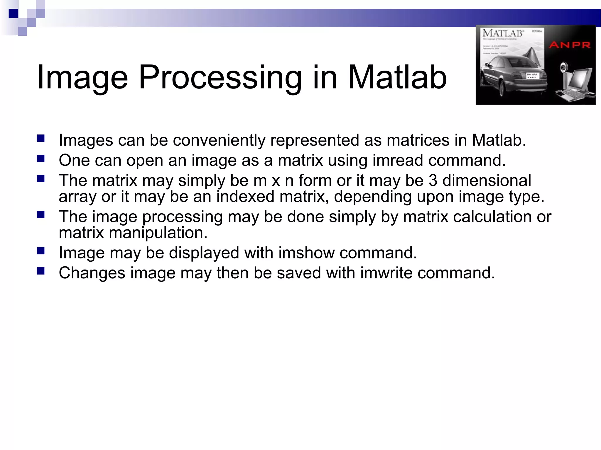 Image Processing in Matlab
   Images can be conveniently represented as matrices in Matlab.
   One can open an image as a matrix using imread command.
   The matrix may simply be m x n form or it may be 3 dimensional
    array or it may be an indexed matrix, depending upon image type.
   The image processing may be done simply by matrix calculation or
    matrix manipulation.
   Image may be displayed with imshow command.
   Changes image may then be saved with imwrite command.
 
