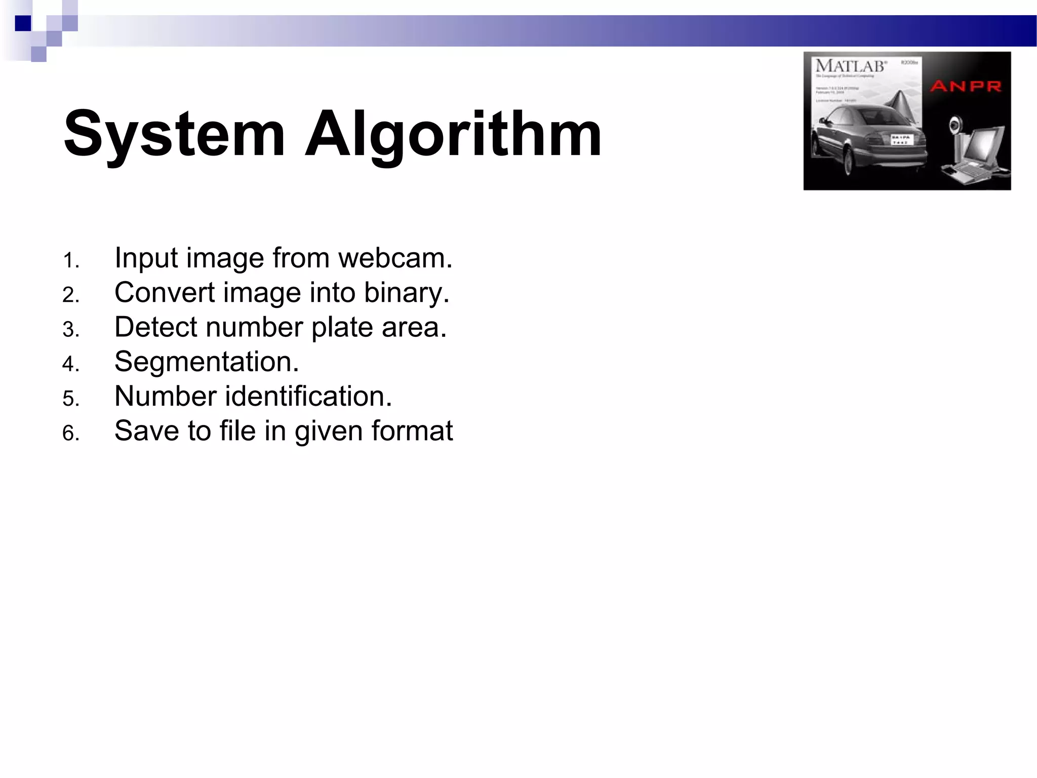 System Algorithm
1.   Input image from webcam.
2.   Convert image into binary.
3.   Detect number plate area.
4.   Segmentation.
5.   Number identification.
6.   Save to file in given format
 