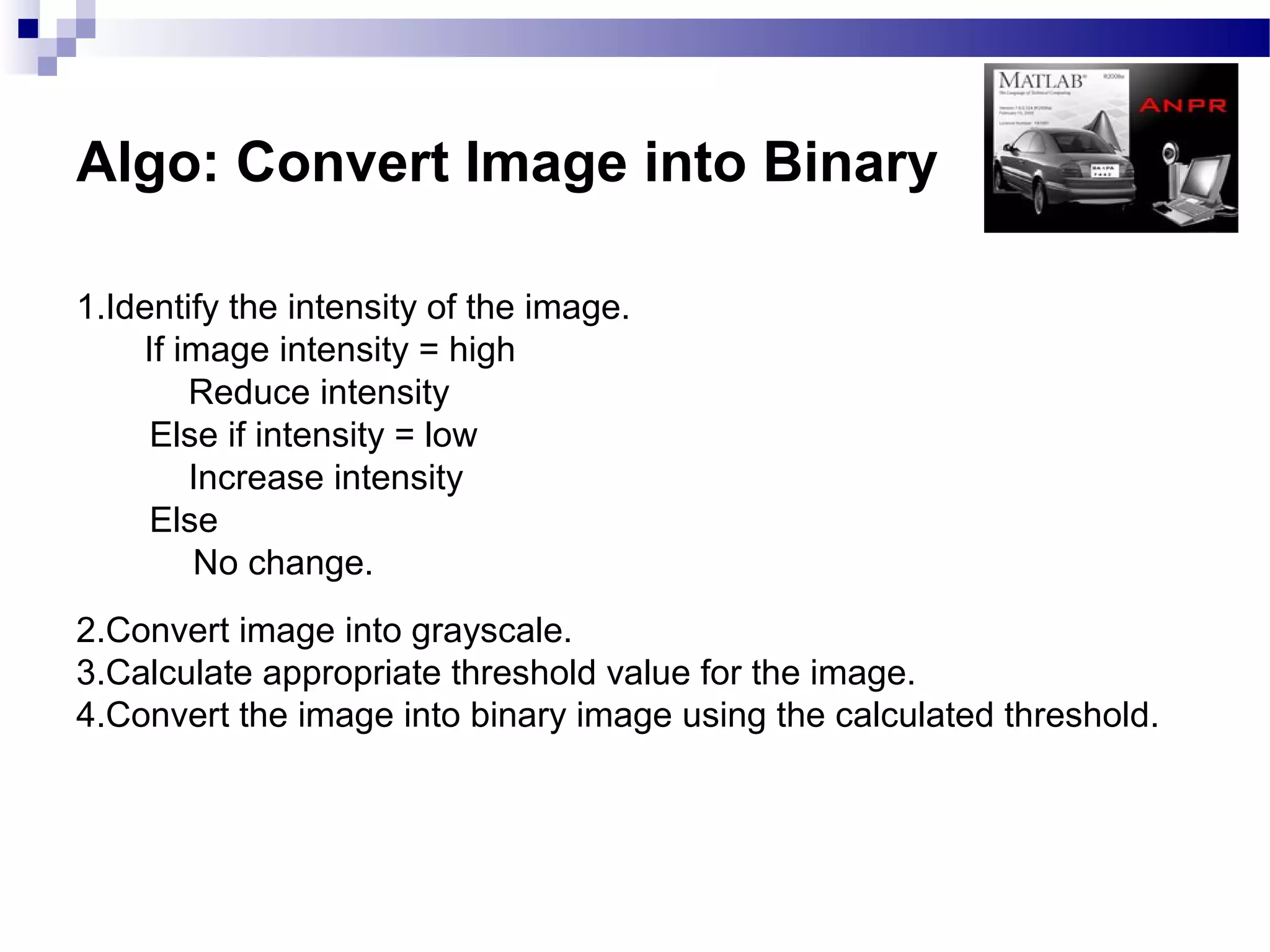 Algo: Convert Image into Binary

1.Identify the intensity of the image.
    If image intensity = high
        Reduce intensity
     Else if intensity = low
        Increase intensity
     Else
        No change.
2.Convert image into grayscale.
3.Calculate appropriate threshold value for the image.
4.Convert the image into binary image using the calculated threshold.
 