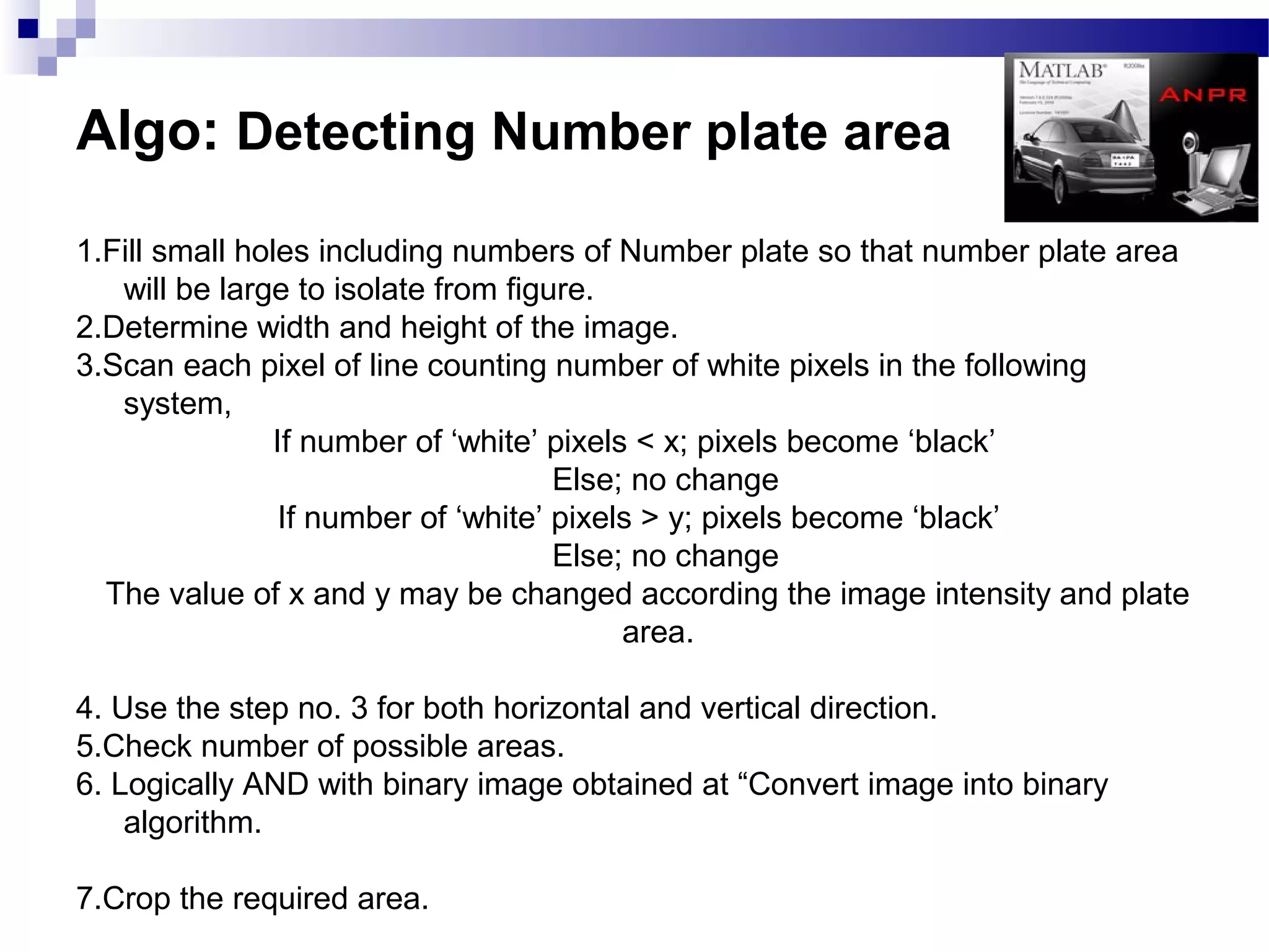 Algo: Detecting Number plate area
1.Fill small holes including numbers of Number plate so that number plate area
   will be large to isolate from figure.
2.Determine width and height of the image.
3.Scan each pixel of line counting number of white pixels in the following
   system,
                If number of ‘white’ pixels < x; pixels become ‘black’
                                      Else; no change
                 If number of ‘white’ pixels > y; pixels become ‘black’
                                      Else; no change
  The value of x and y may be changed according the image intensity and plate
                                           area.

4. Use the step no. 3 for both horizontal and vertical direction.
5.Check number of possible areas.
6. Logically AND with binary image obtained at “Convert image into binary
    algorithm.

7.Crop the required area.
 
