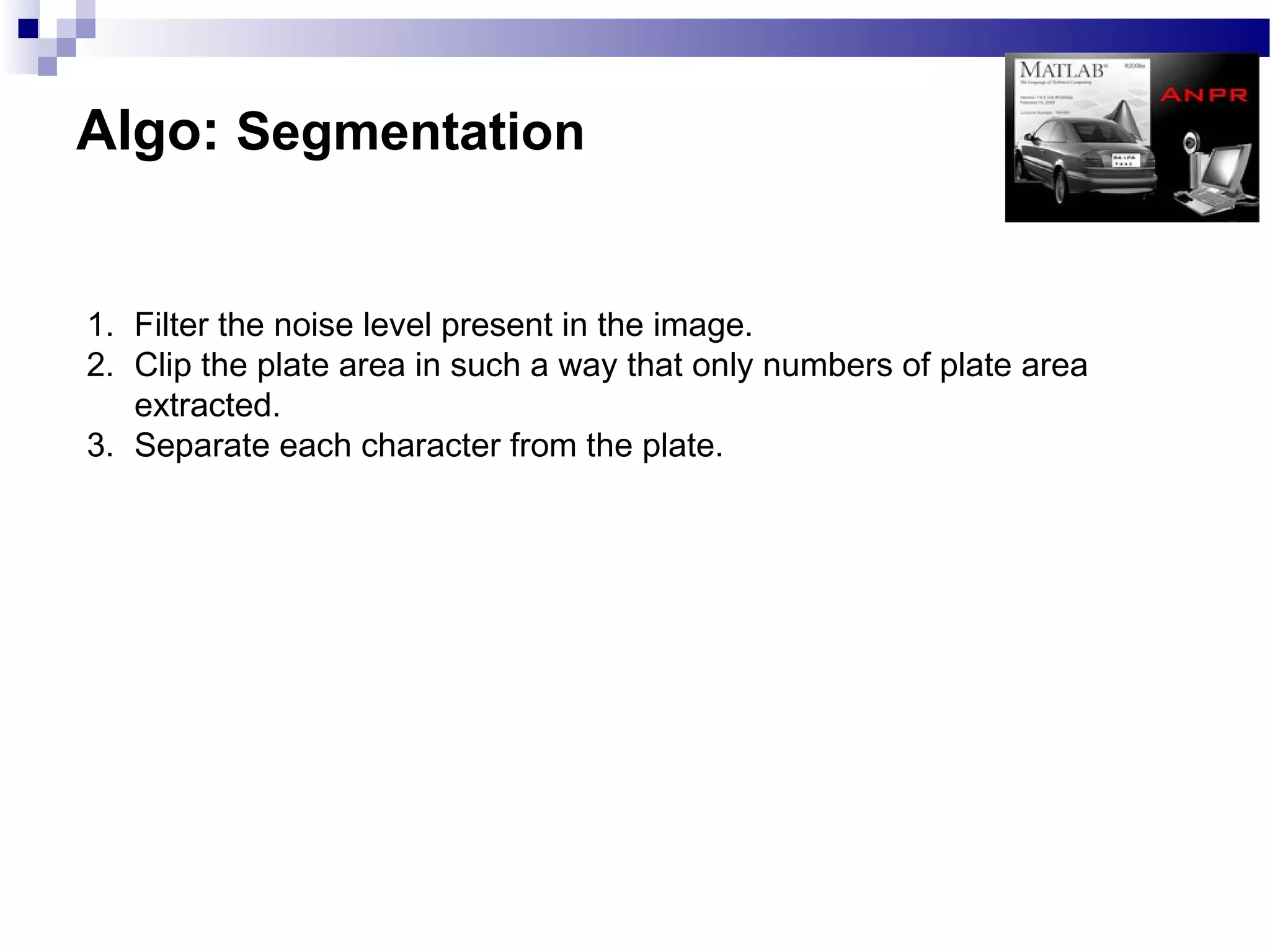 Algo: Segmentation


1. Filter the noise level present in the image.
2. Clip the plate area in such a way that only numbers of plate area
   extracted.
3. Separate each character from the plate.
 