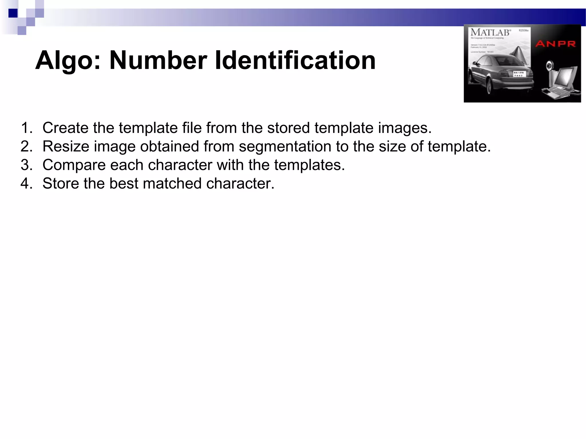 Algo: Number Identification

1.   Create the template file from the stored template images.
2.   Resize image obtained from segmentation to the size of template.
3.   Compare each character with the templates.
4.   Store the best matched character.
 