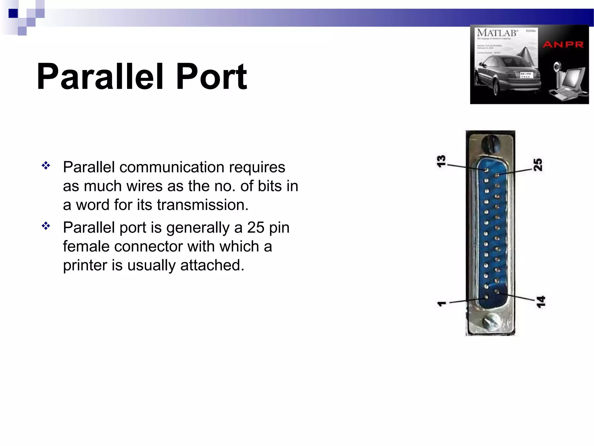 Parallel Port

   Parallel communication requires
    as much wires as the no. of bits in
    a word for its transmission.
   Parallel port is generally a 25 pin
    female connector with which a
    printer is usually attached.
 