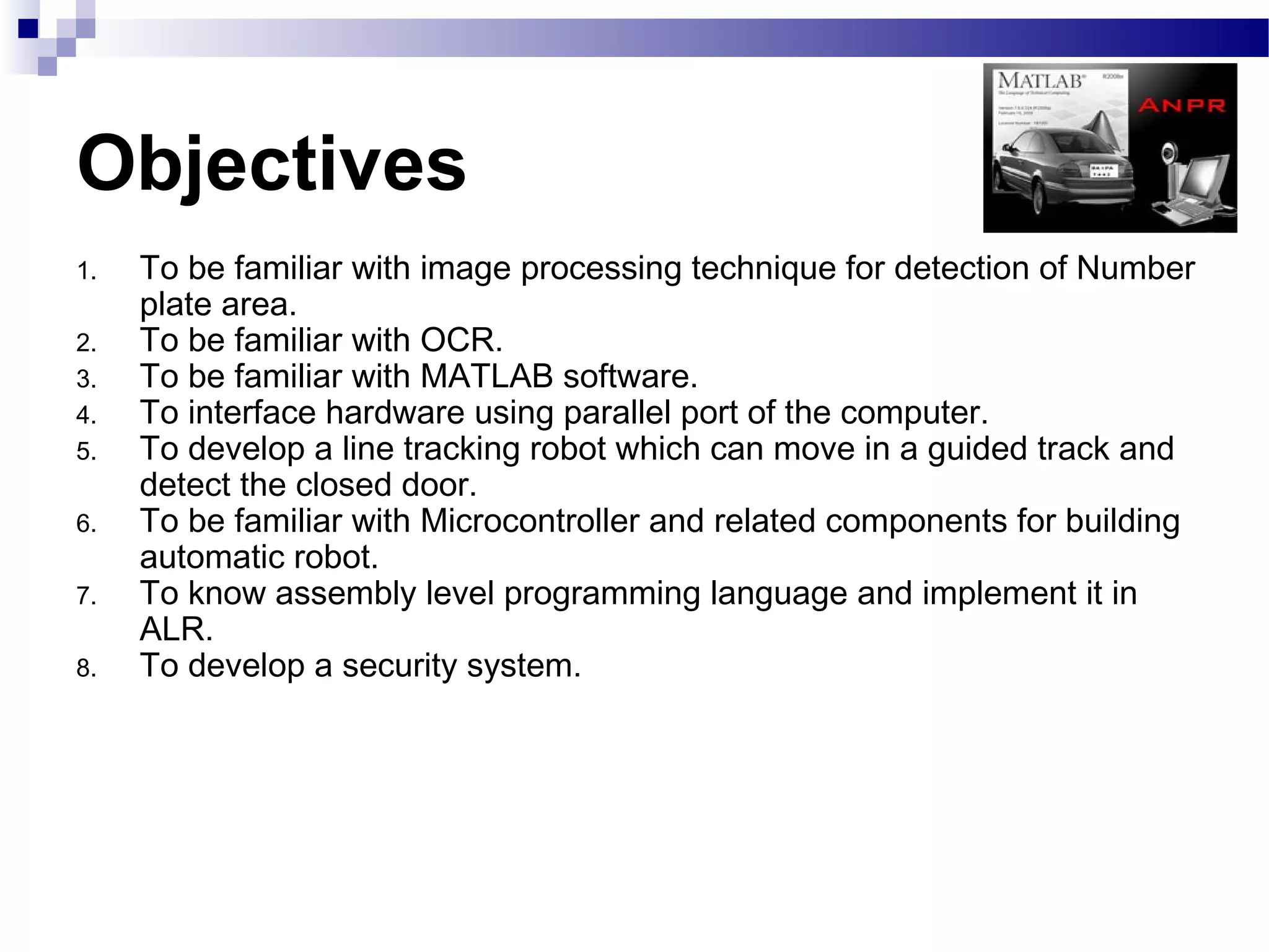 Objectives
1.   To be familiar with image processing technique for detection of Number
     plate area.
2.   To be familiar with OCR.
3.   To be familiar with MATLAB software.
4.   To interface hardware using parallel port of the computer.
5.   To develop a line tracking robot which can move in a guided track and
     detect the closed door.
6.   To be familiar with Microcontroller and related components for building
     automatic robot.
7.   To know assembly level programming language and implement it in
     ALR.
8.   To develop a security system.
 