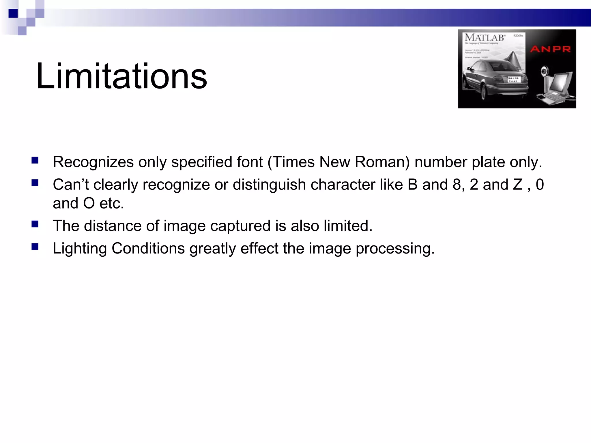 Limitations

   Recognizes only specified font (Times New Roman) number plate only.
   Can’t clearly recognize or distinguish character like B and 8, 2 and Z , 0
    and O etc.
   The distance of image captured is also limited.
   Lighting Conditions greatly effect the image processing.
 
