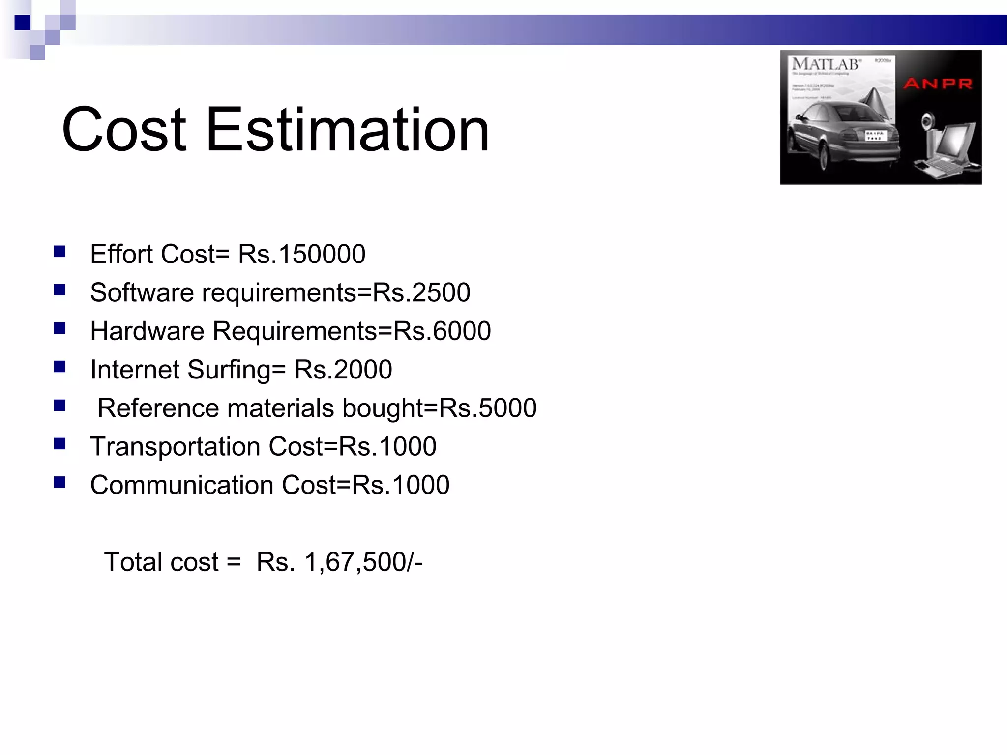 Cost Estimation
   Effort Cost= Rs.150000
   Software requirements=Rs.2500
   Hardware Requirements=Rs.6000
   Internet Surfing= Rs.2000
    Reference materials bought=Rs.5000
   Transportation Cost=Rs.1000
   Communication Cost=Rs.1000

     Total cost = Rs. 1,67,500/-
 