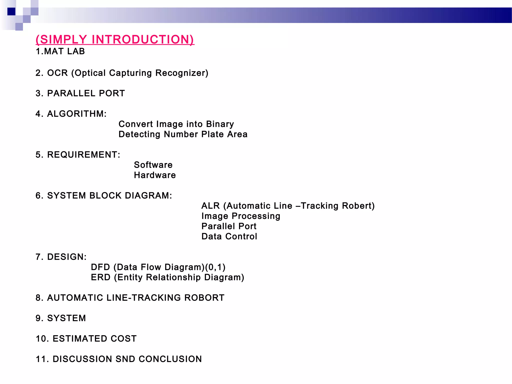 (SIMPLY INTRODUCTION)
1.MAT LAB

2. OCR (Optical Capturing Recognizer)

3. PARALLEL PORT

4. ALGORITHM:
                  Convert Image into Binary
                  Detecting Number Plate Area

5. REQUIREMENT:
                      Software
                      Hardware

6. SYSTEM BLOCK DIAGRAM:
                                    ALR (Automatic Line –Tracking Robert)
                                    Image Processing
                                    Parallel Port
                                    Data Control

7. DESIGN:
             DFD (Data Flow Diagram)(0,1)
             ERD (Entity Relationship Diagram)

8. AUTOMATIC LINE-TRACKING ROBORT

9. SYSTEM

10. ESTIMATED COST

11. DISCUSSION SND CONCLUSION
 