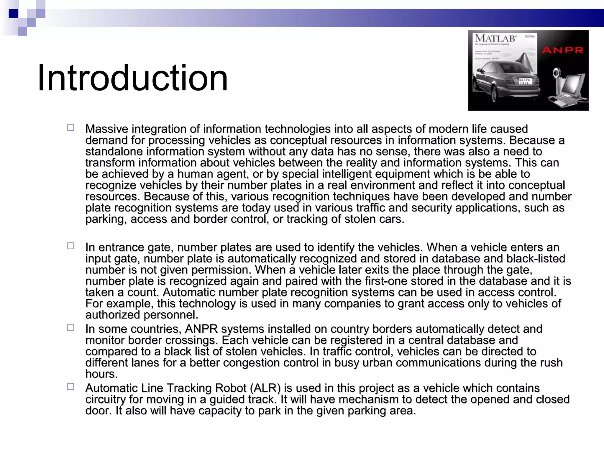 Introduction
    Massive integration of information technologies into all aspects of modern life caused
     demand for processing vehicles as conceptual resources in information systems. Because a
     standalone information system without any data has no sense, there was also a need to
     transform information about vehicles between the reality and information systems. This can
     be achieved by a human agent, or by special intelligent equipment which is be able to
     recognize vehicles by their number plates in a real environment and reflect it into conceptual
     resources. Because of this, various recognition techniques have been developed and number
     plate recognition systems are today used in various traffic and security applications, such as
     parking, access and border control, or tracking of stolen cars.

    In entrance gate, number plates are used to identify the vehicles. When a vehicle enters an
     input gate, number plate is automatically recognized and stored in database and black-listed
     number is not given permission. When a vehicle later exits the place through the gate,
     number plate is recognized again and paired with the first-one stored in the database and it is
     taken a count. Automatic number plate recognition systems can be used in access control.
     For example, this technology is used in many companies to grant access only to vehicles of
     authorized personnel.
    In some countries, ANPR systems installed on country borders automatically detect and
     monitor border crossings. Each vehicle can be registered in a central database and
     compared to a black list of stolen vehicles. In traffic control, vehicles can be directed to
     different lanes for a better congestion control in busy urban communications during the rush
     hours.
    Automatic Line Tracking Robot (ALR) is used in this project as a vehicle which contains
     circuitry for moving in a guided track. It will have mechanism to detect the opened and closed
     door. It also will have capacity to park in the given parking area.
 