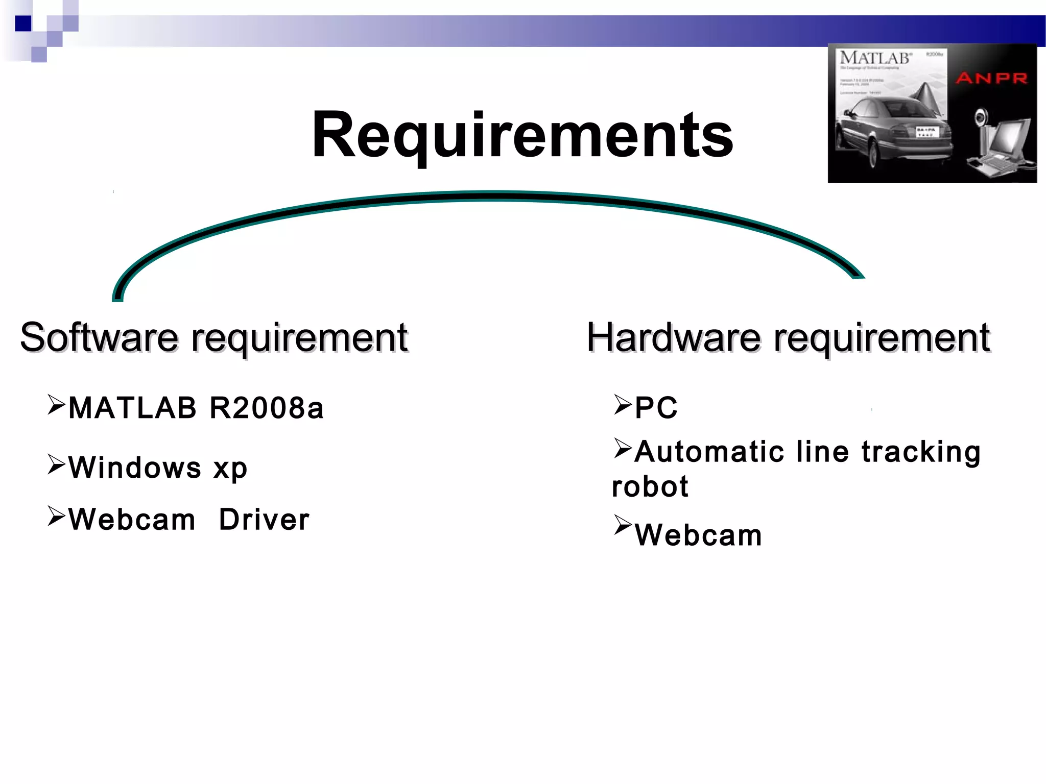 Requirements


Software requirement     Hardware requirement
 MATLAB R2008a           PC
                          Automatic line tracking
 Windows xp
                          robot
 Webcam Driver           Webcam
 
