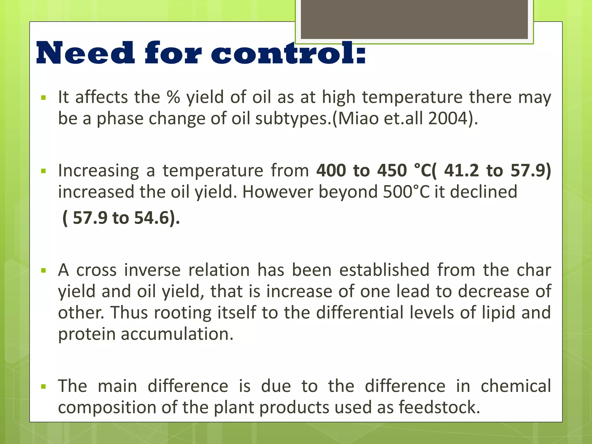 Need for control:
   It affects the % yield of oil as at high temperature there may
    be a phase change of oil subtypes.(Miao et.all 2004).

   Increasing a temperature from 400 to 450 °C( 41.2 to 57.9)
    increased the oil yield. However beyond 500°C it declined
     ( 57.9 to 54.6).

   A cross inverse relation has been established from the char
    yield and oil yield, that is increase of one lead to decrease of
    other. Thus rooting itself to the differential levels of lipid and
    protein accumulation.

   The main difference is due to the difference in chemical
    composition of the plant products used as feedstock.
 