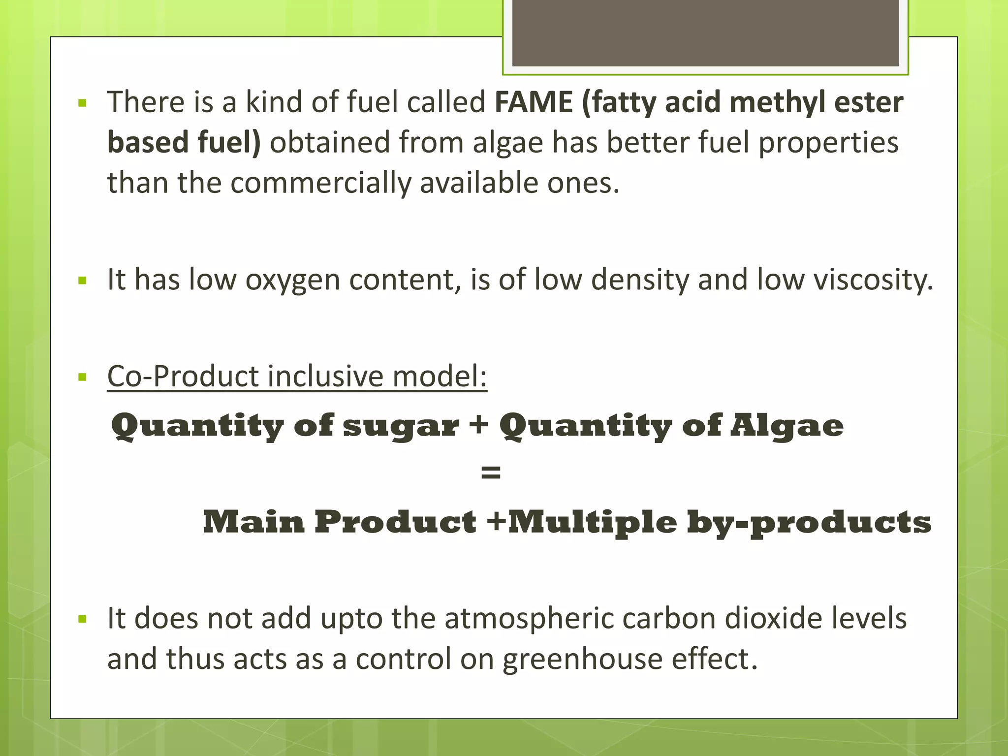    There is a kind of fuel called FAME (fatty acid methyl ester
    based fuel) obtained from algae has better fuel properties
    than the commercially available ones.

   It has low oxygen content, is of low density and low viscosity.

   Co-Product inclusive model:
    Quantity of sugar + Quantity of Algae
                              =
          Main Product +Multiple by-products

   It does not add upto the atmospheric carbon dioxide levels
    and thus acts as a control on greenhouse effect.
 