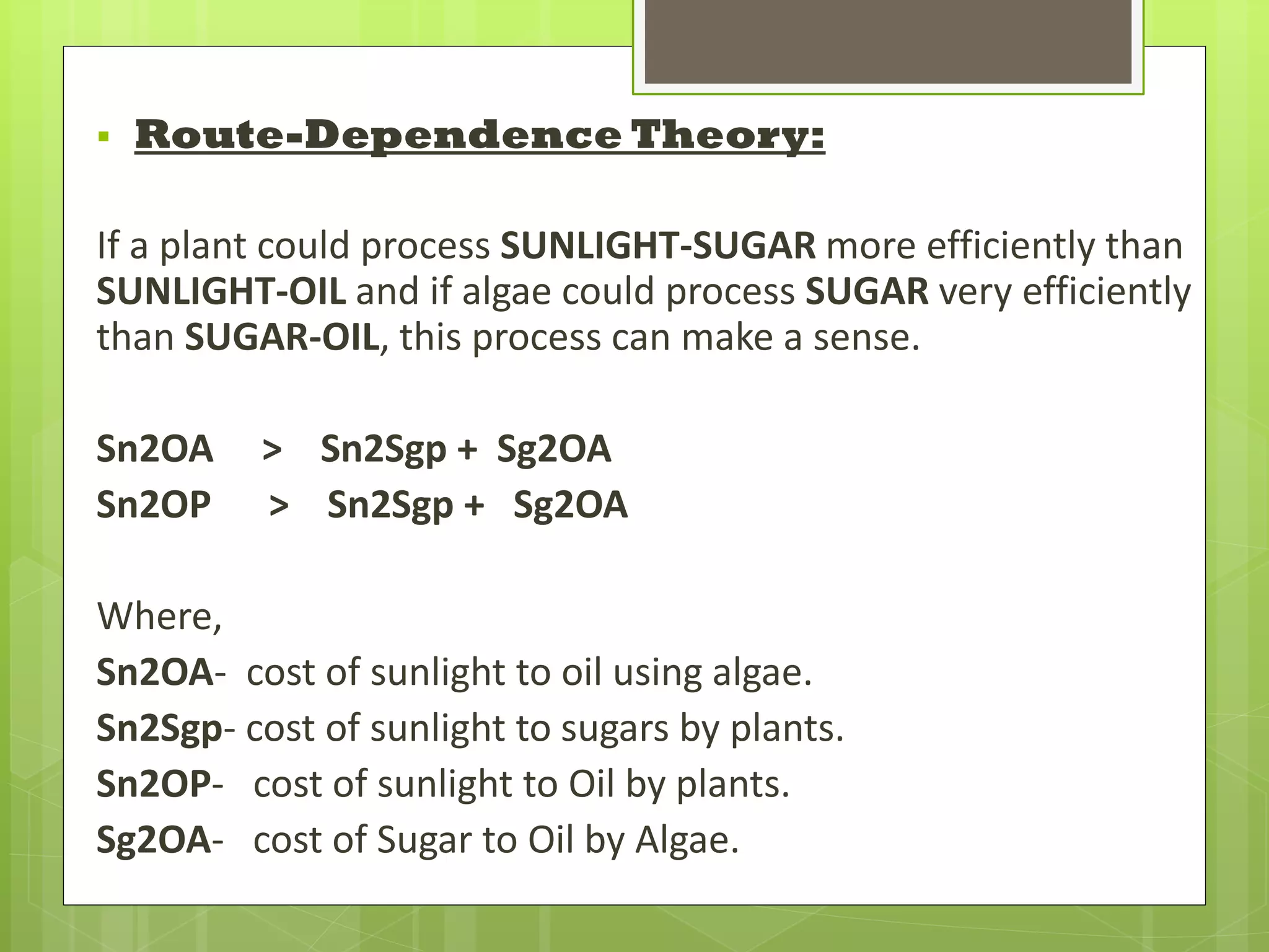    Route-Dependence Theory:

If a plant could process SUNLIGHT-SUGAR more efficiently than
SUNLIGHT-OIL and if algae could process SUGAR very efficiently
than SUGAR-OIL, this process can make a sense.

Sn2OA    > Sn2Sgp + Sg2OA
Sn2OP    > Sn2Sgp + Sg2OA

Where,
Sn2OA- cost of sunlight to oil using algae.
Sn2Sgp- cost of sunlight to sugars by plants.
Sn2OP- cost of sunlight to Oil by plants.
Sg2OA- cost of Sugar to Oil by Algae.
 