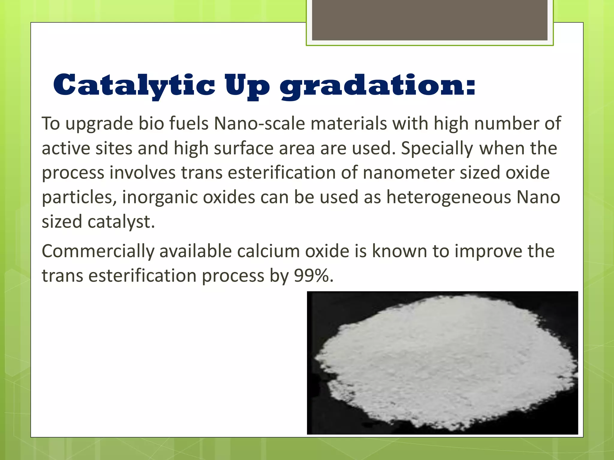 Catalytic Up gradation:
To upgrade bio fuels Nano-scale materials with high number of
active sites and high surface area are used. Specially when the
process involves trans esterification of nanometer sized oxide
particles, inorganic oxides can be used as heterogeneous Nano
sized catalyst.
Commercially available calcium oxide is known to improve the
trans esterification process by 99%.
 