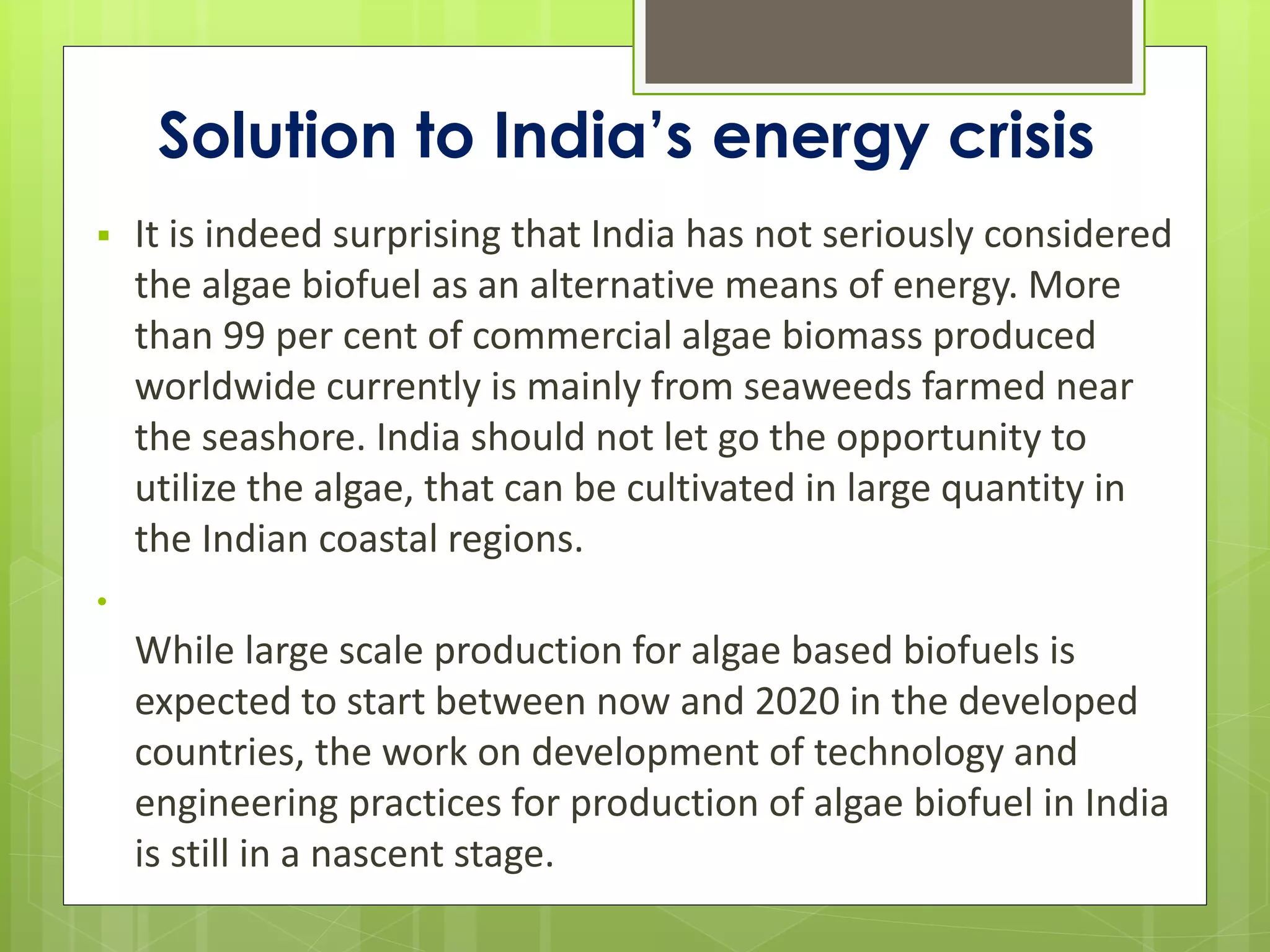 Solution to India’s energy crisis
   It is indeed surprising that India has not seriously considered
    the algae biofuel as an alternative means of energy. More
    than 99 per cent of commercial algae biomass produced
    worldwide currently is mainly from seaweeds farmed near
    the seashore. India should not let go the opportunity to
    utilize the algae, that can be cultivated in large quantity in
    the Indian coastal regions.
•
    While large scale production for algae based biofuels is
    expected to start between now and 2020 in the developed
    countries, the work on development of technology and
    engineering practices for production of algae biofuel in India
    is still in a nascent stage.
 