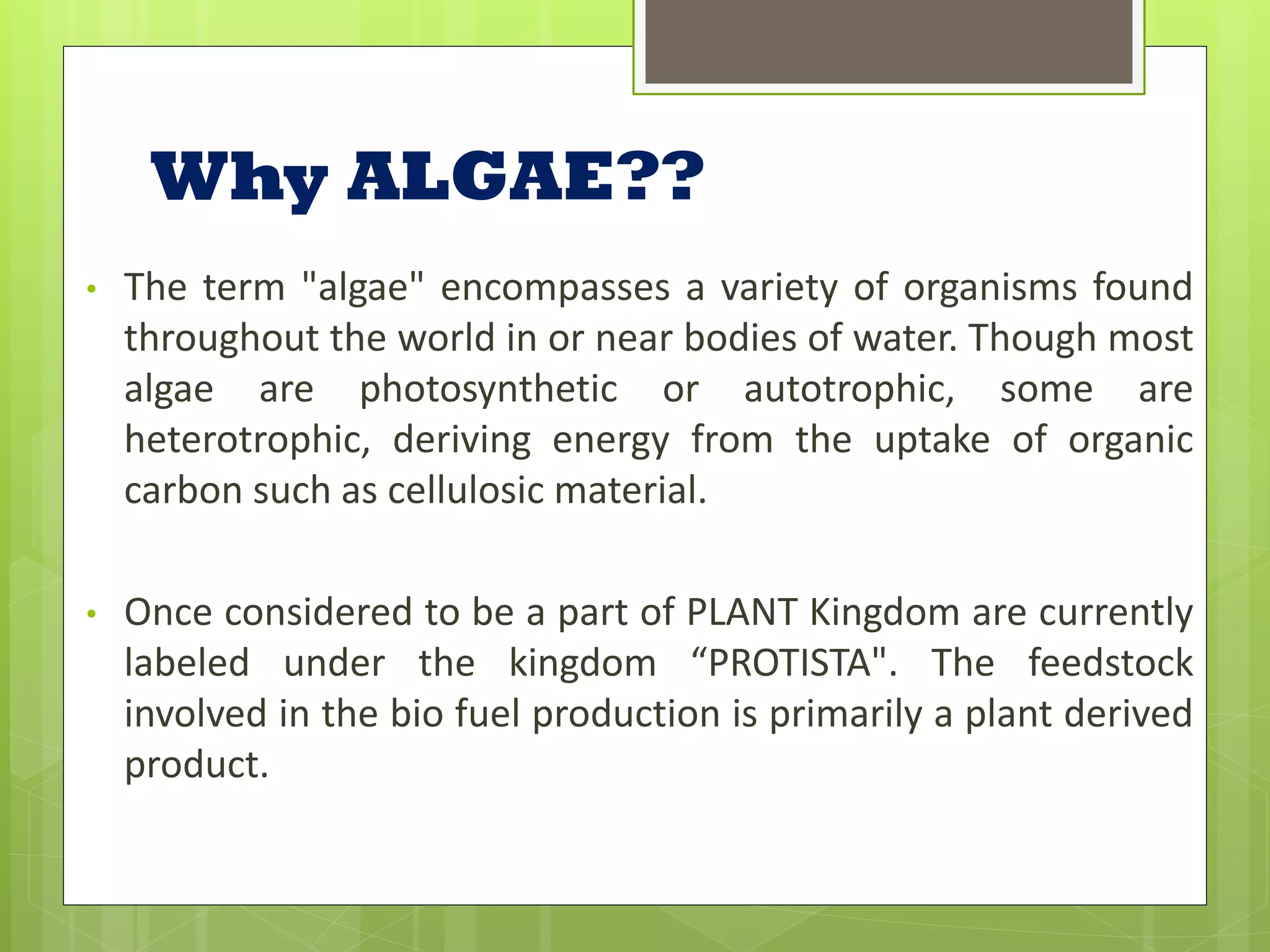 Why ALGAE??
•   The term "algae" encompasses a variety of organisms found
    throughout the world in or near bodies of water. Though most
    algae are photosynthetic or autotrophic, some are
    heterotrophic, deriving energy from the uptake of organic
    carbon such as cellulosic material.

•   Once considered to be a part of PLANT Kingdom are currently
    labeled under the kingdom “PROTISTA". The feedstock
    involved in the bio fuel production is primarily a plant derived
    product.
 
