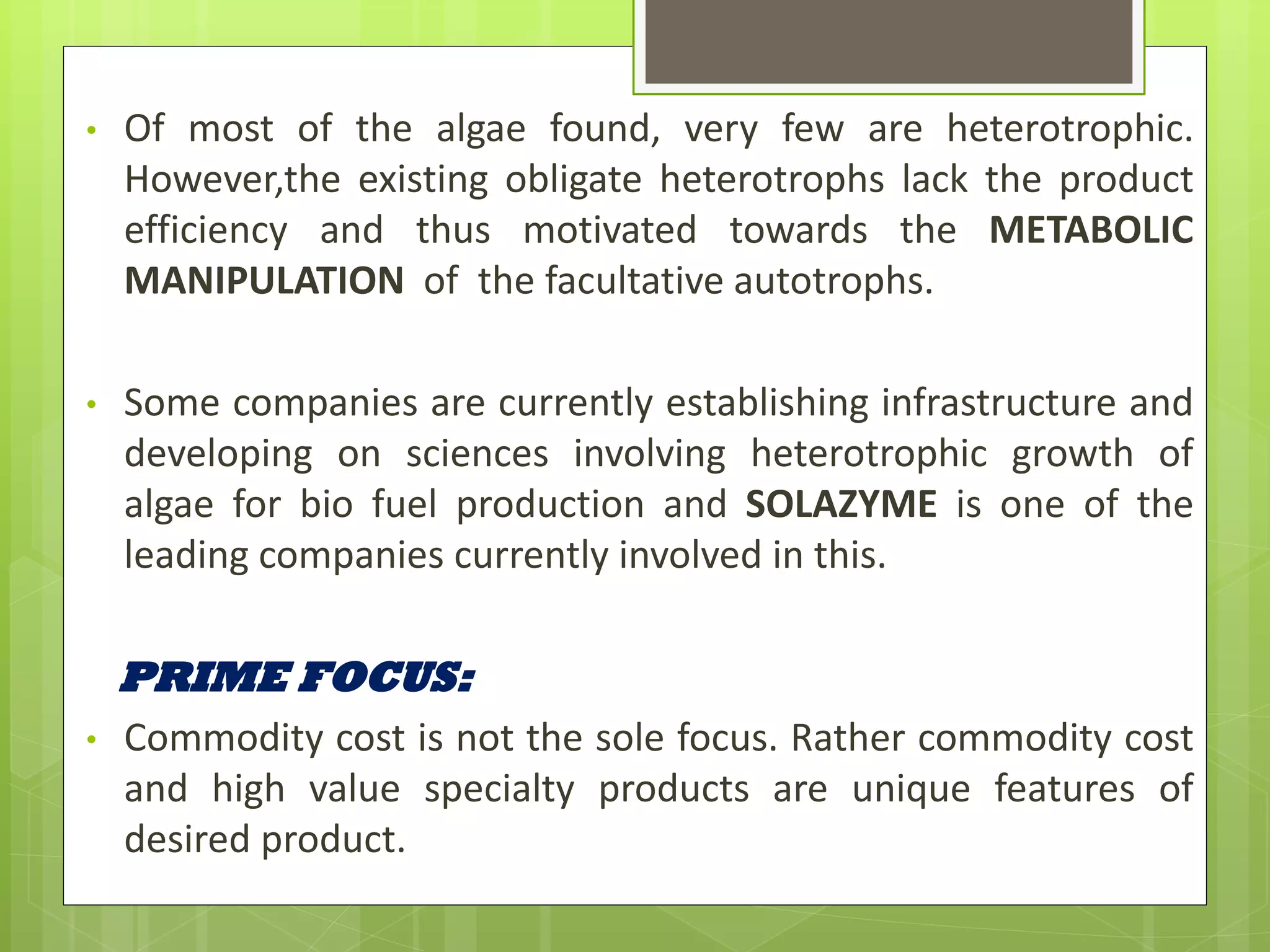 •   Of most of the algae found, very few are heterotrophic.
    However,the existing obligate heterotrophs lack the product
    efficiency and thus motivated towards the METABOLIC
    MANIPULATION of the facultative autotrophs.

•   Some companies are currently establishing infrastructure and
    developing on sciences involving heterotrophic growth of
    algae for bio fuel production and SOLAZYME is one of the
    leading companies currently involved in this.

    PRIME FOCUS:
•   Commodity cost is not the sole focus. Rather commodity cost
    and high value specialty products are unique features of
    desired product.
 