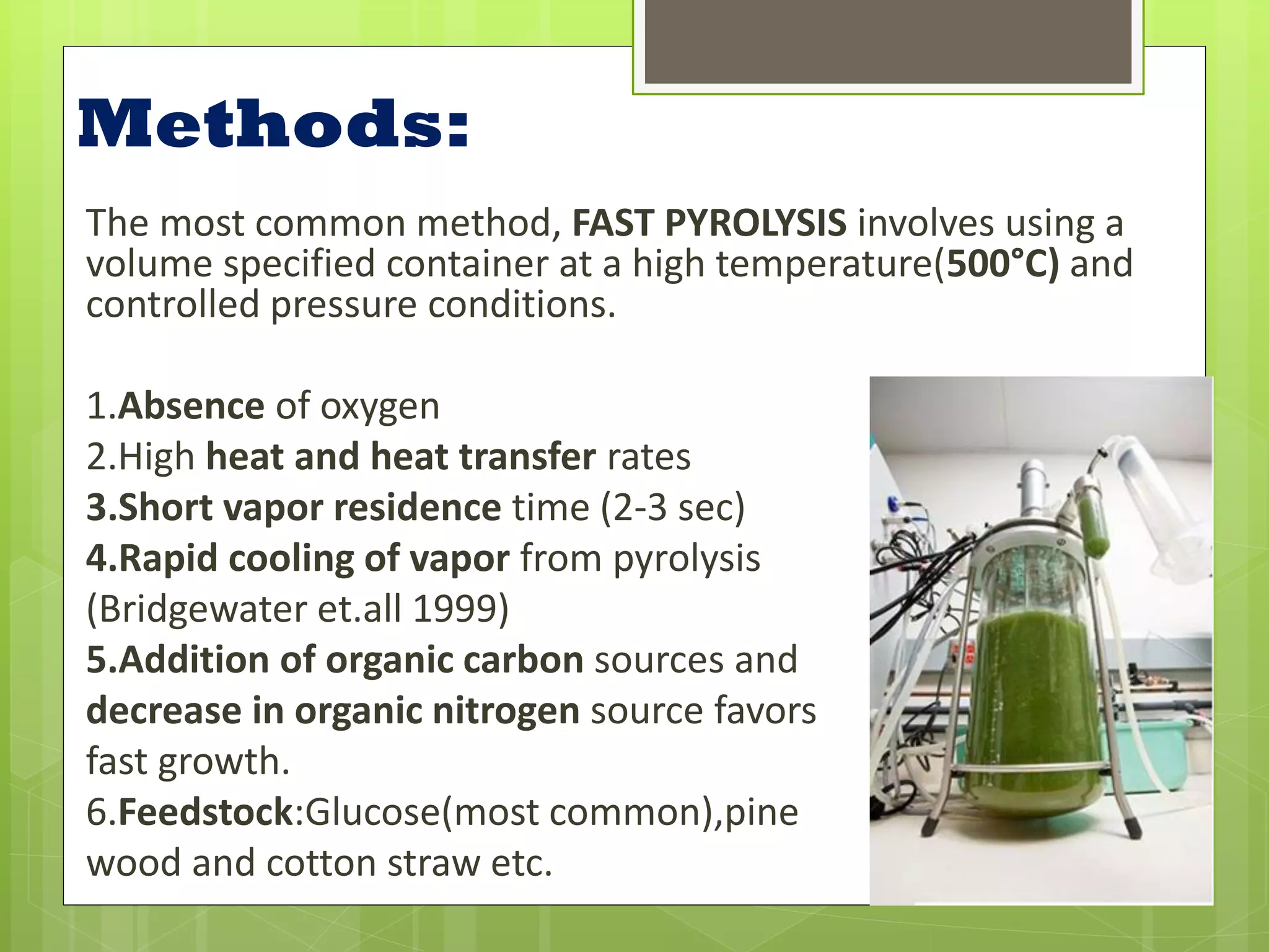 Methods:
The most common method, FAST PYROLYSIS involves using a
volume specified container at a high temperature(500°C) and
controlled pressure conditions.

1.Absence of oxygen
2.High heat and heat transfer rates
3.Short vapor residence time (2-3 sec)
4.Rapid cooling of vapor from pyrolysis
(Bridgewater et.all 1999)
5.Addition of organic carbon sources and
decrease in organic nitrogen source favors
fast growth.
6.Feedstock:Glucose(most common),pine
wood and cotton straw etc.
 