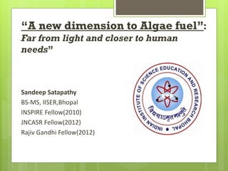 “A new dimension to Algae fuel”:
Far from light and closer to human
needs”



Sandeep Satapathy
BS-MS, IISER,Bhopal
INSPIRE Fellow(2010)
JNCASR Fellow(2012)
Rajiv Gandhi Fellow(2012)
 