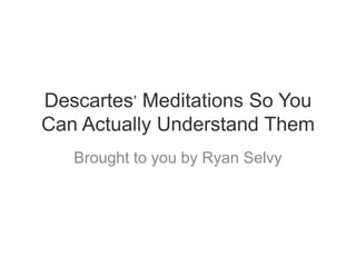 Descartes’ Meditations So You
Can Actually Understand Them
   Brought to you by Ryan Selvy
 