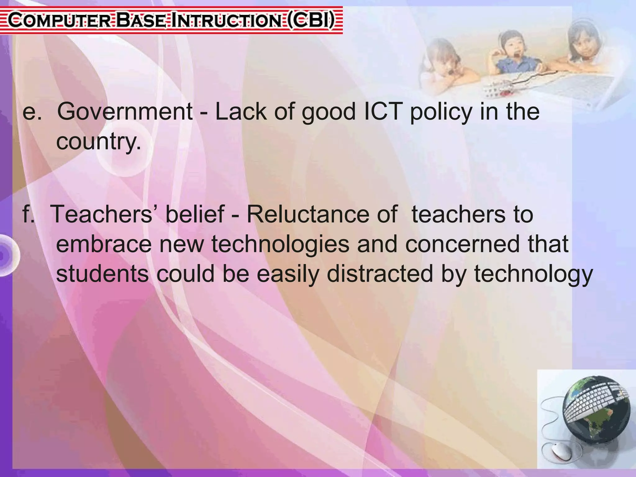 e. Government - Lack of good ICT policy in the
country.
f. Teachers’ belief - Reluctance of teachers to
embrace new technologies and concerned that
students could be easily distracted by technology
 