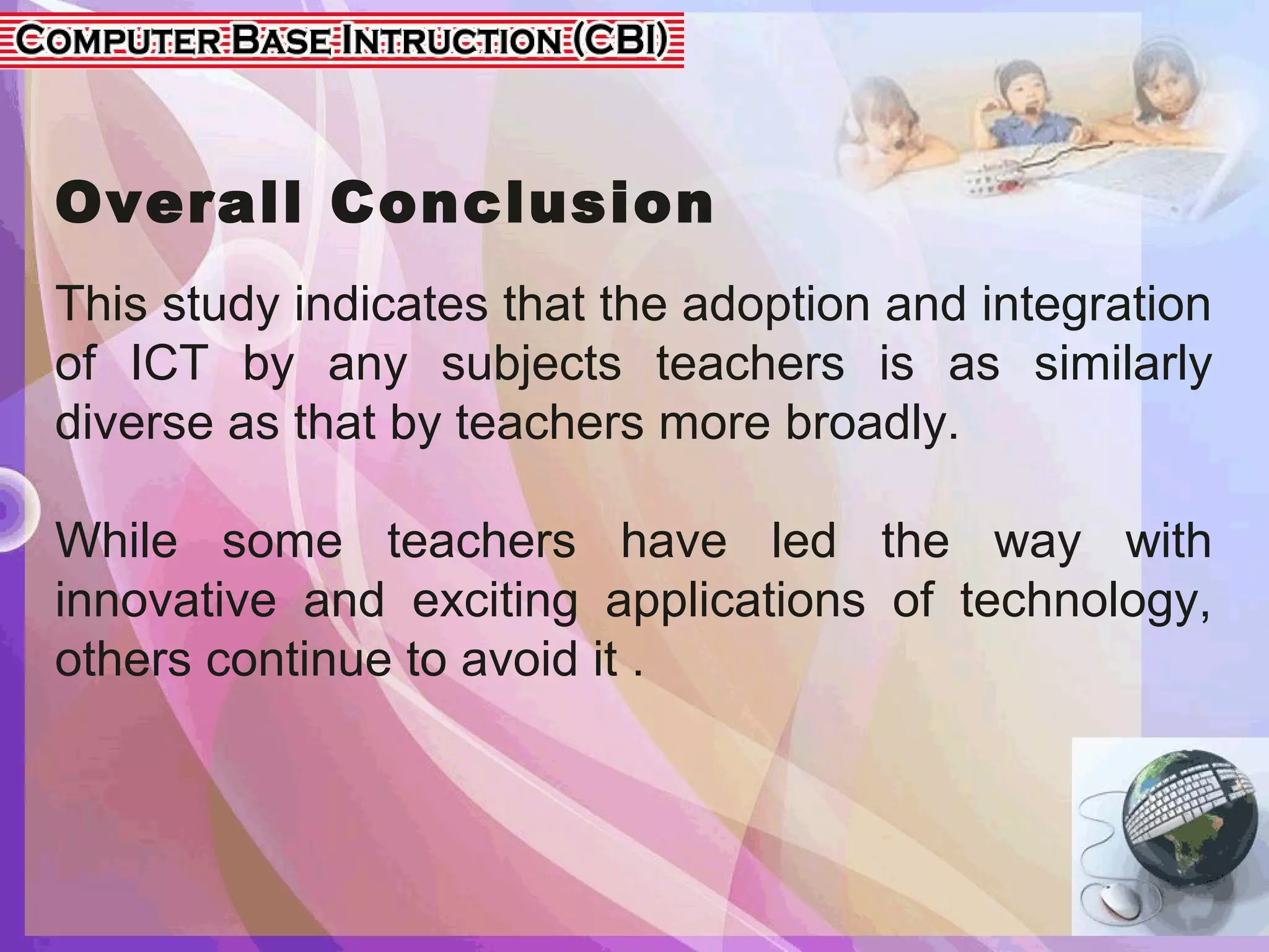 Overall Conclusion
This study indicates that the adoption and integration
of ICT by any subjects teachers is as similarly
diverse as that by teachers more broadly.
While some teachers have led the way with
innovative and exciting applications of technology,
others continue to avoid it .
 