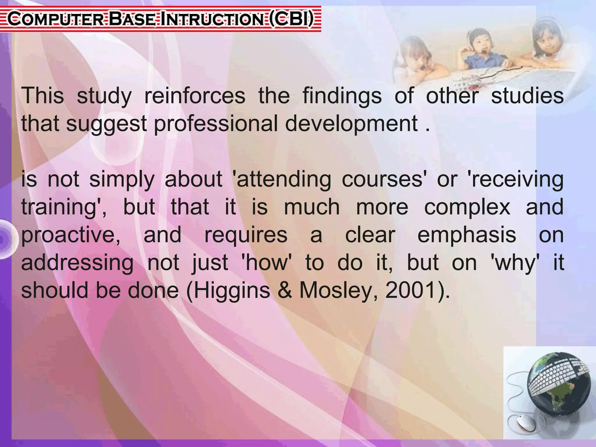 This study reinforces the findings of other studies
that suggest professional development .
is not simply about 'attending courses' or 'receiving
training', but that it is much more complex and
proactive, and requires a clear emphasis on
addressing not just 'how' to do it, but on 'why' it
should be done (Higgins & Mosley, 2001).
 