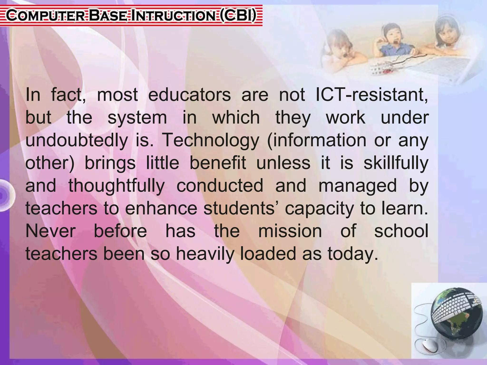 In fact, most educators are not ICT-resistant,
but the system in which they work under
undoubtedly is. Technology (information or any
other) brings little benefit unless it is skillfully
and thoughtfully conducted and managed by
teachers to enhance students’ capacity to learn.
Never before has the mission of school
teachers been so heavily loaded as today.
 
