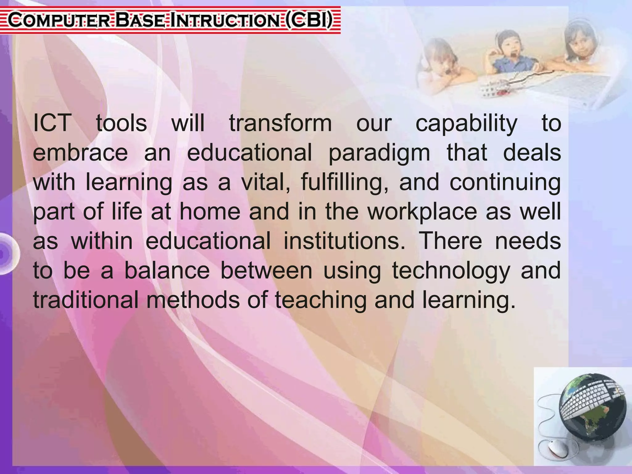 ICT tools will transform our capability to
embrace an educational paradigm that deals
with learning as a vital, fulfilling, and continuing
part of life at home and in the workplace as well
as within educational institutions. There needs
to be a balance between using technology and
traditional methods of teaching and learning.
 
