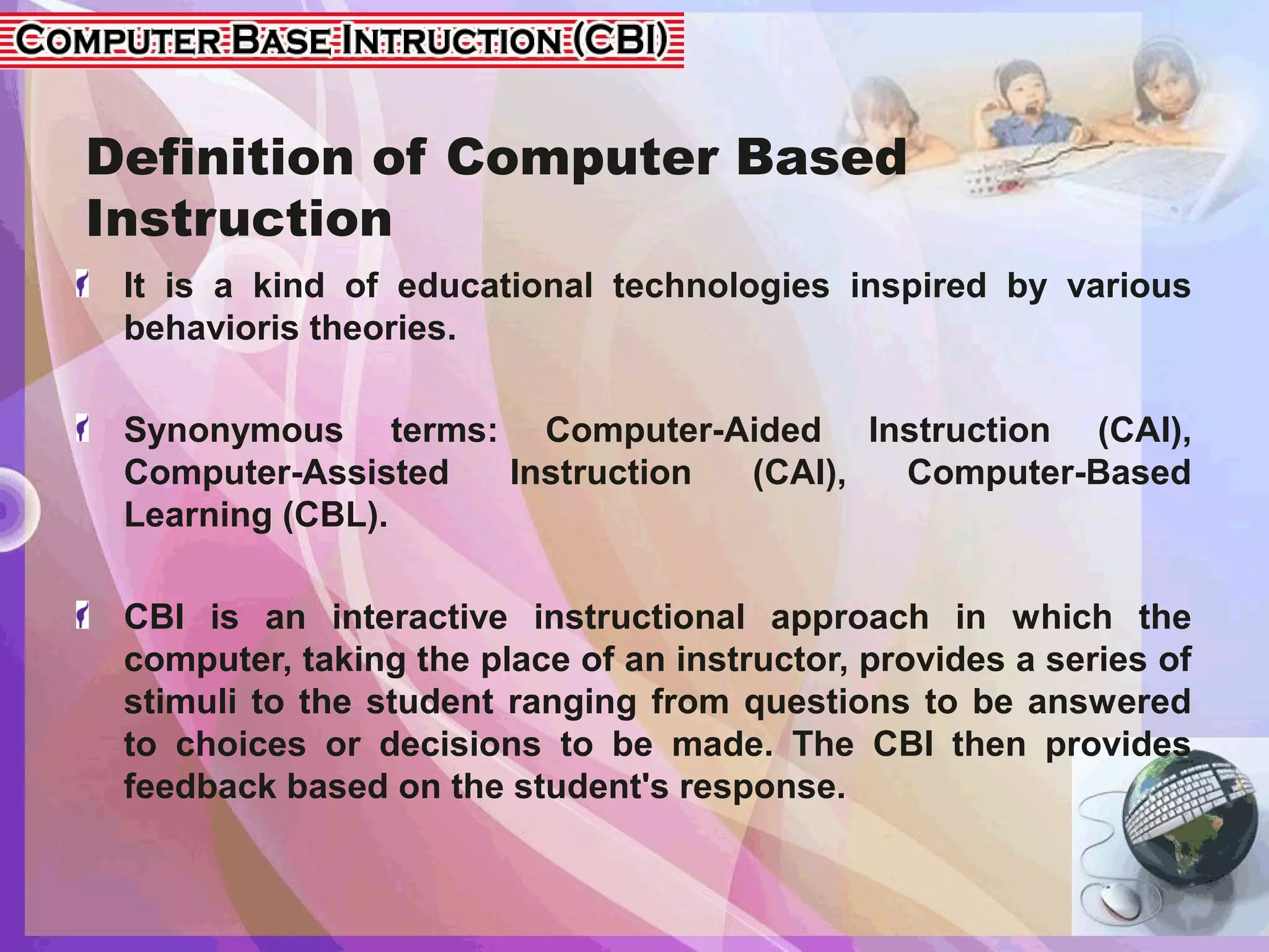 Definition of Computer Based
Instruction
It is a kind of educational technologies inspired by various
behavioris theories.
Synonymous terms: Computer-Aided Instruction (CAI),
Computer-Assisted Instruction (CAI), Computer-Based
Learning (CBL).
CBI is an interactive instructional approach in which the
computer, taking the place of an instructor, provides a series of
stimuli to the student ranging from questions to be answered
to choices or decisions to be made. The CBI then provides
feedback based on the student's response.
 