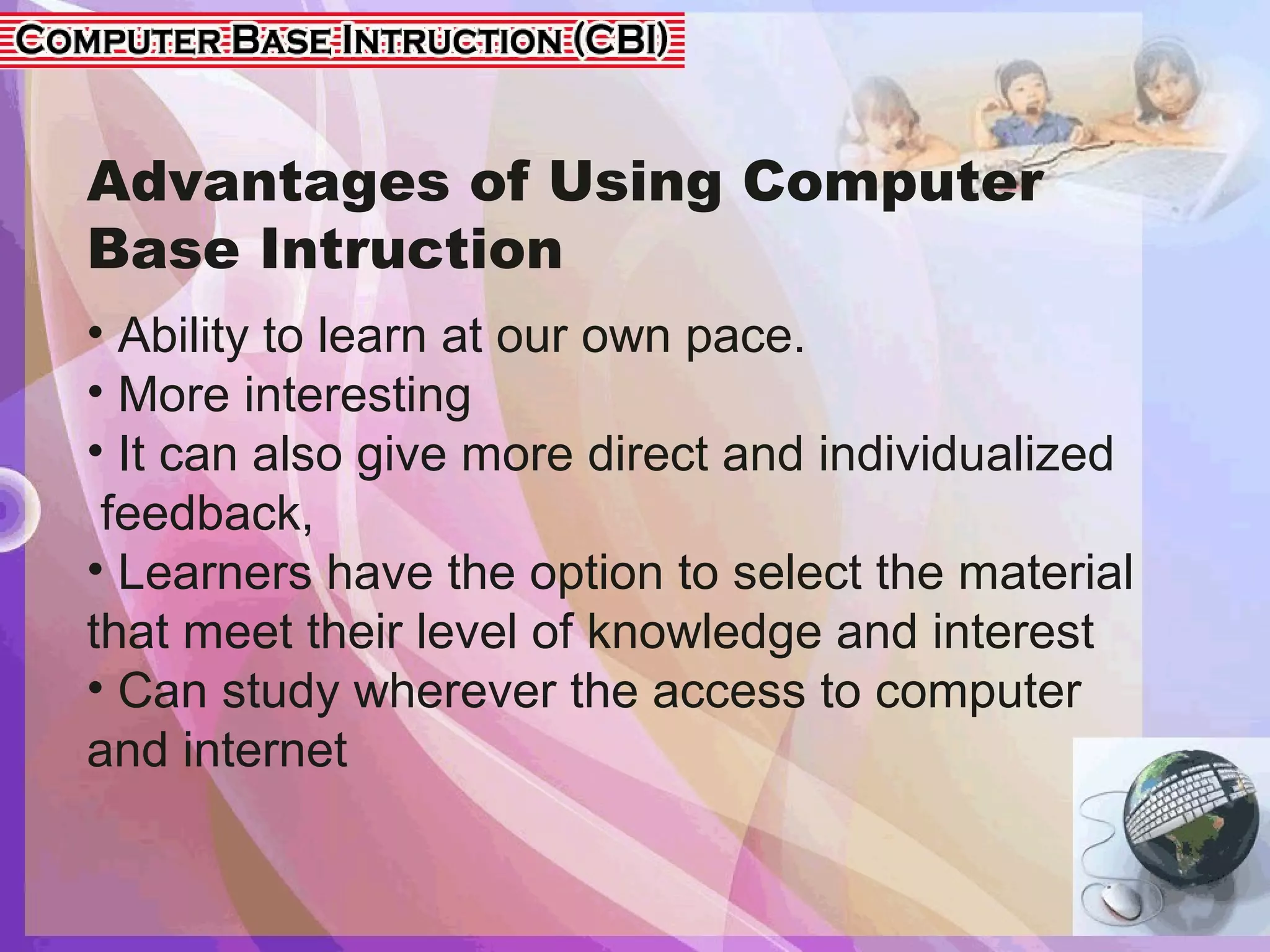 Advantages of Using Computer
Base Intruction
• Ability to learn at our own pace.
• More interesting
• It can also give more direct and individualized
feedback,
• Learners have the option to select the material
that meet their level of knowledge and interest
• Can study wherever the access to computer
and internet
 