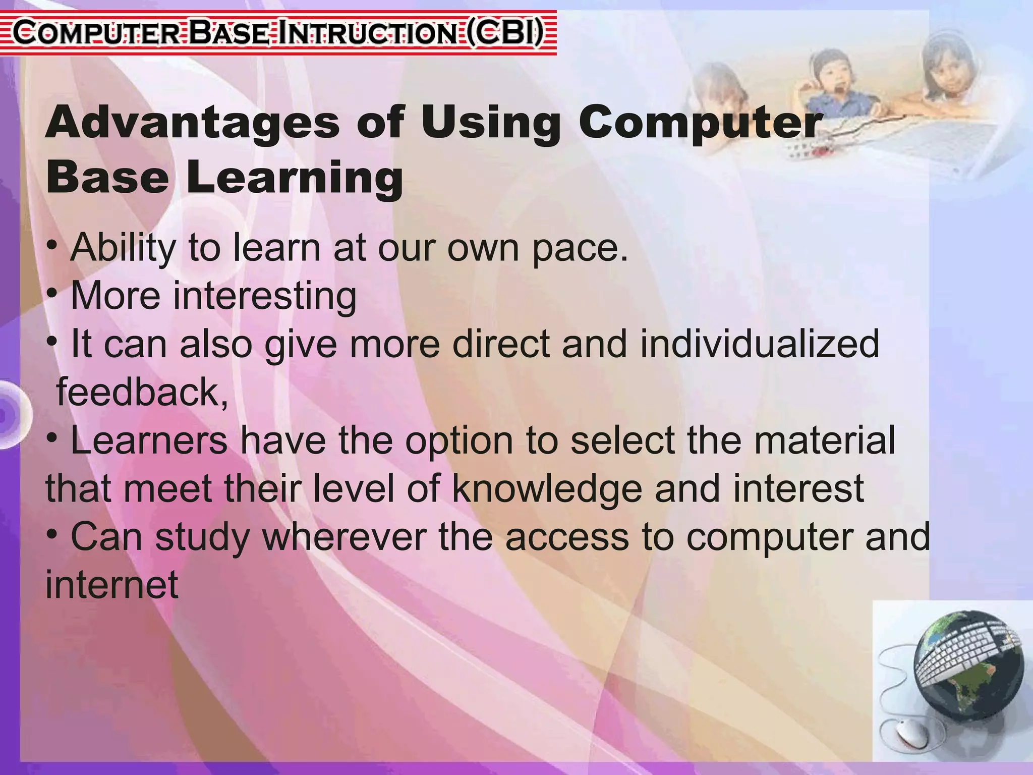 Advantages of Using Computer
Base Learning
• Ability to learn at our own pace.
• More interesting
• It can also give more direct and individualized
feedback,
• Learners have the option to select the material
that meet their level of knowledge and interest
• Can study wherever the access to computer and
internet
 