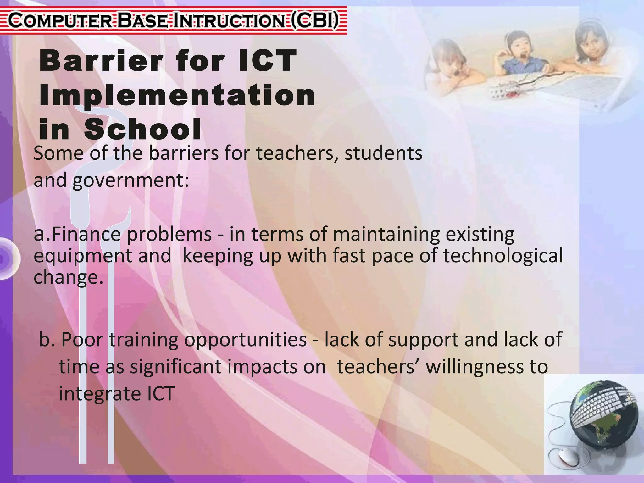 Barrier for ICT
Implementation
in School
Some of the barriers for teachers, students
and government:
a.Finance problems - in terms of maintaining existing
equipment and keeping up with fast pace of technological
change.
b. Poor training opportunities - lack of support and lack of
time as significant impacts on teachers’ willingness to
integrate ICT
 