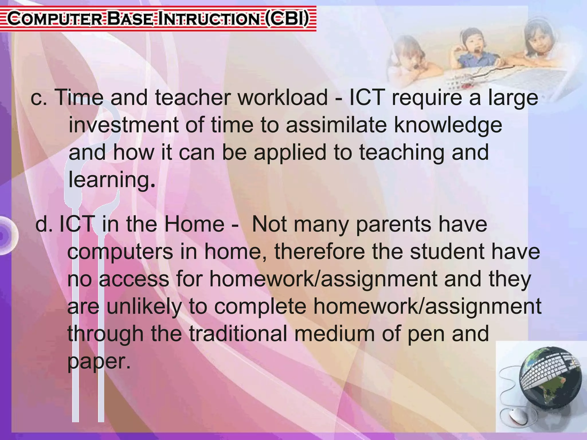 c. Time and teacher workload - ICT require a large
investment of time to assimilate knowledge
and how it can be applied to teaching and
learning.
d. ICT in the Home - Not many parents have
computers in home, therefore the student have
no access for homework/assignment and they
are unlikely to complete homework/assignment
through the traditional medium of pen and
paper.
 