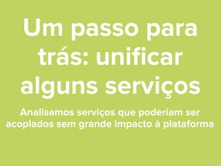 Um passo para
trás: uniﬁcar
alguns serviços
Analisamos serviços que poderiam ser
acoplados sem grande impacto à plataforma

 