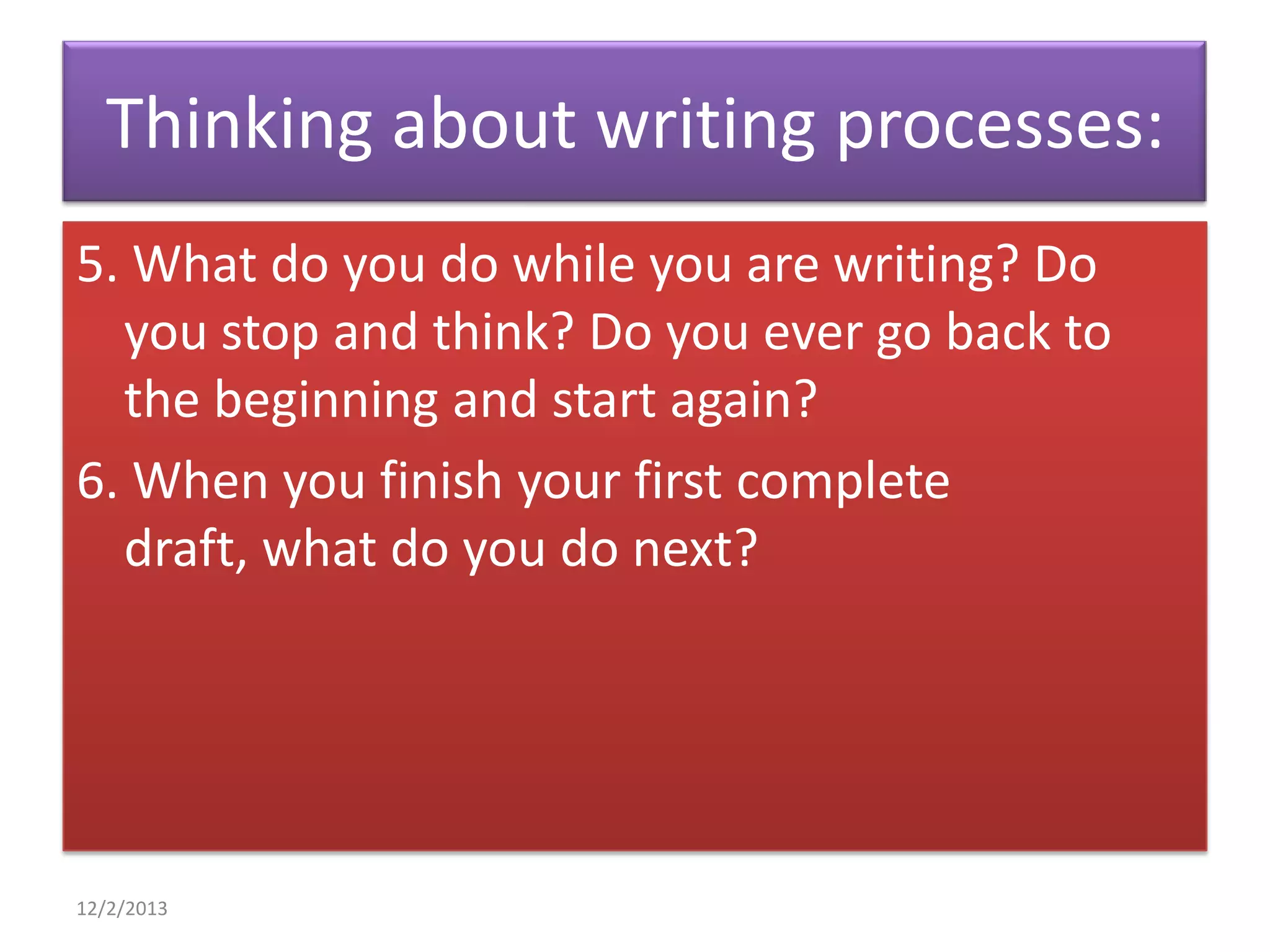 Thinking about writing processes:
5. What do you do while you are writing? Do
you stop and think? Do you ever go back to
the beginning and start again?
6. When you finish your first complete
draft, what do you do next?

12/2/2013

 