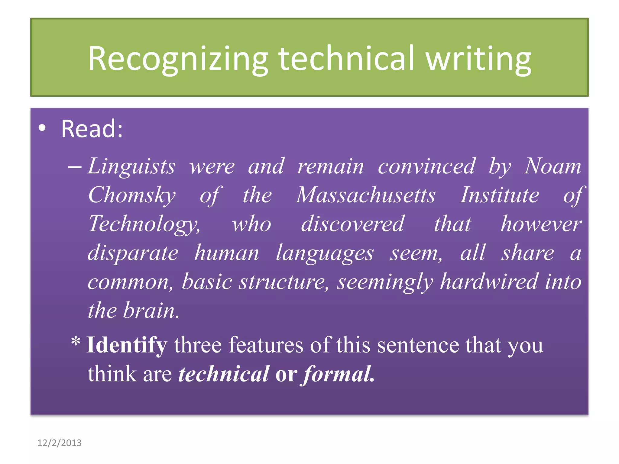 Recognizing technical writing
• Read:
– Linguists were and remain convinced by Noam
Chomsky of the Massachusetts Institute of
Technology, who discovered that however
disparate human languages seem, all share a
common, basic structure, seemingly hardwired into
the brain.
* Identify three features of this sentence that you
think are technical or formal.
12/2/2013

 