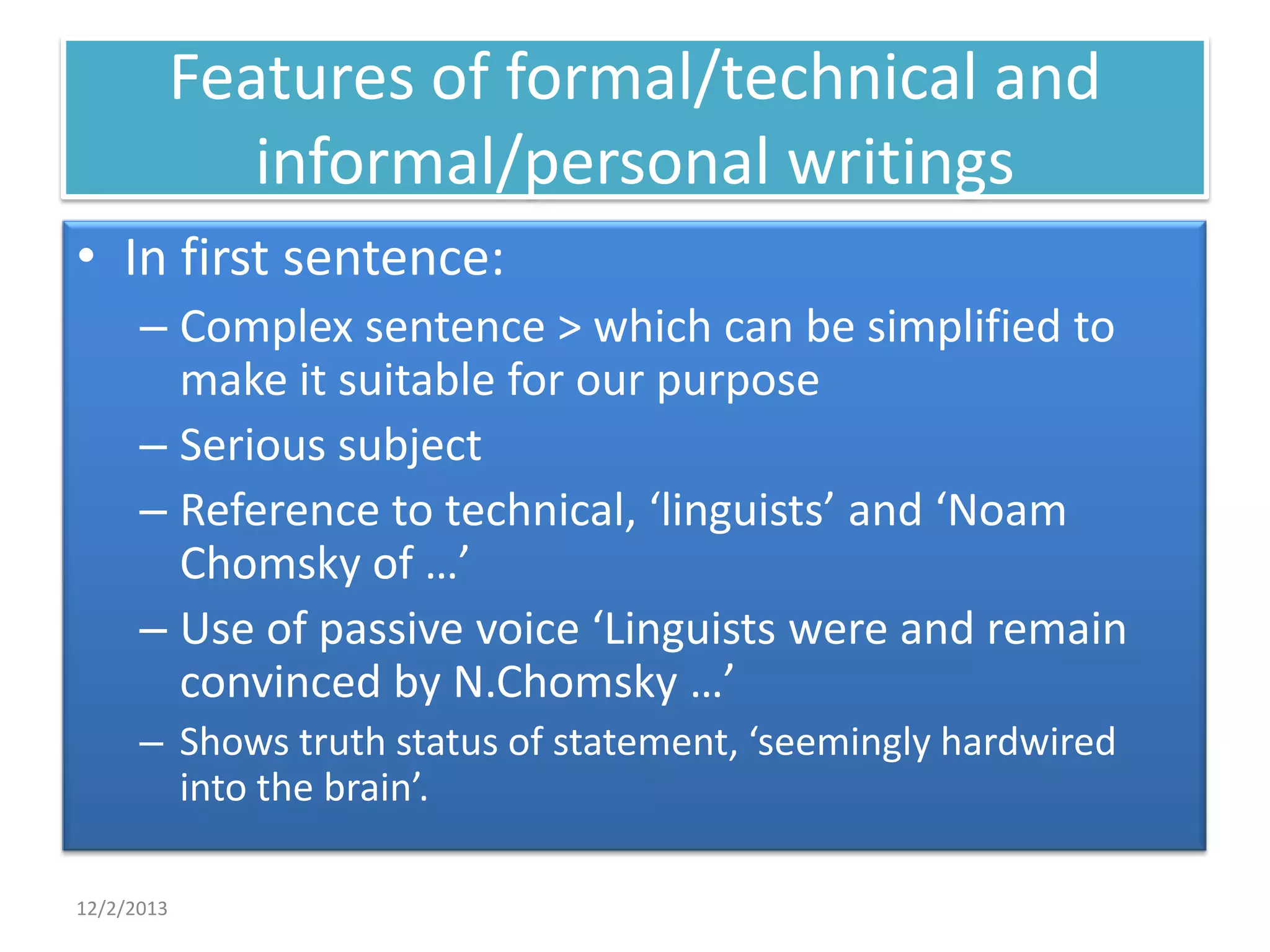 Features of formal/technical and
informal/personal writings
• In first sentence:
– Complex sentence > which can be simplified to
make it suitable for our purpose
– Serious subject
– Reference to technical, ‘linguists’ and ‘Noam
Chomsky of …’
– Use of passive voice ‘Linguists were and remain
convinced by N.Chomsky …’
– Shows truth status of statement, ‘seemingly hardwired
into the brain’.
12/2/2013

 