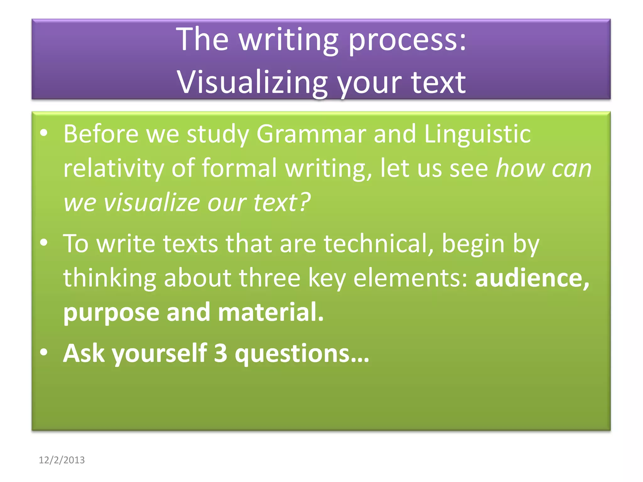 The writing process:
Visualizing your text
• Before we study Grammar and Linguistic
relativity of formal writing, let us see how can
we visualize our text?
• To write texts that are technical, begin by
thinking about three key elements: audience,
purpose and material.
• Ask yourself 3 questions…

12/2/2013

 