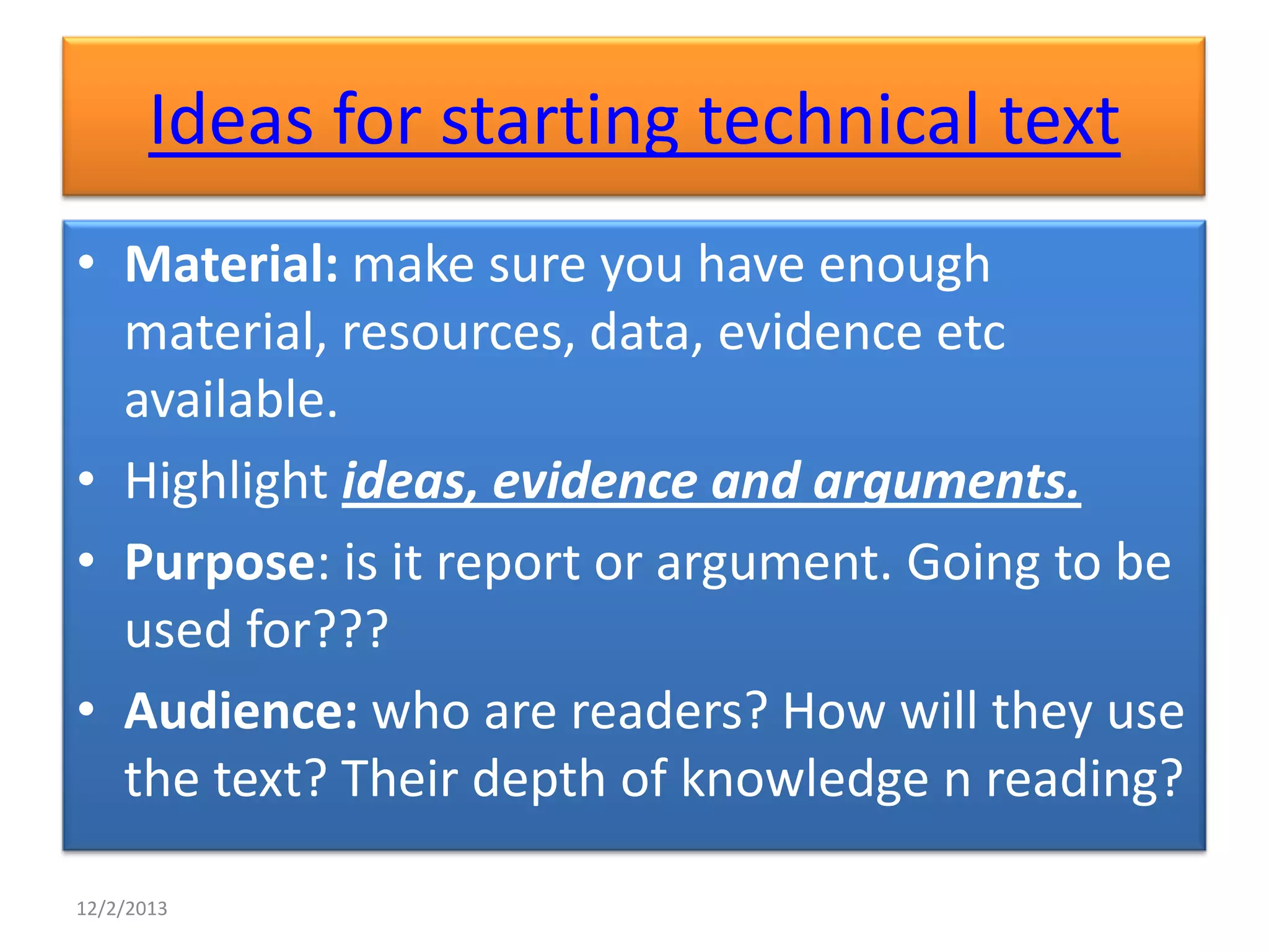 Ideas for starting technical text
• Material: make sure you have enough
material, resources, data, evidence etc
available.
• Highlight ideas, evidence and arguments.
• Purpose: is it report or argument. Going to be
used for???
• Audience: who are readers? How will they use
the text? Their depth of knowledge n reading?
12/2/2013

 
