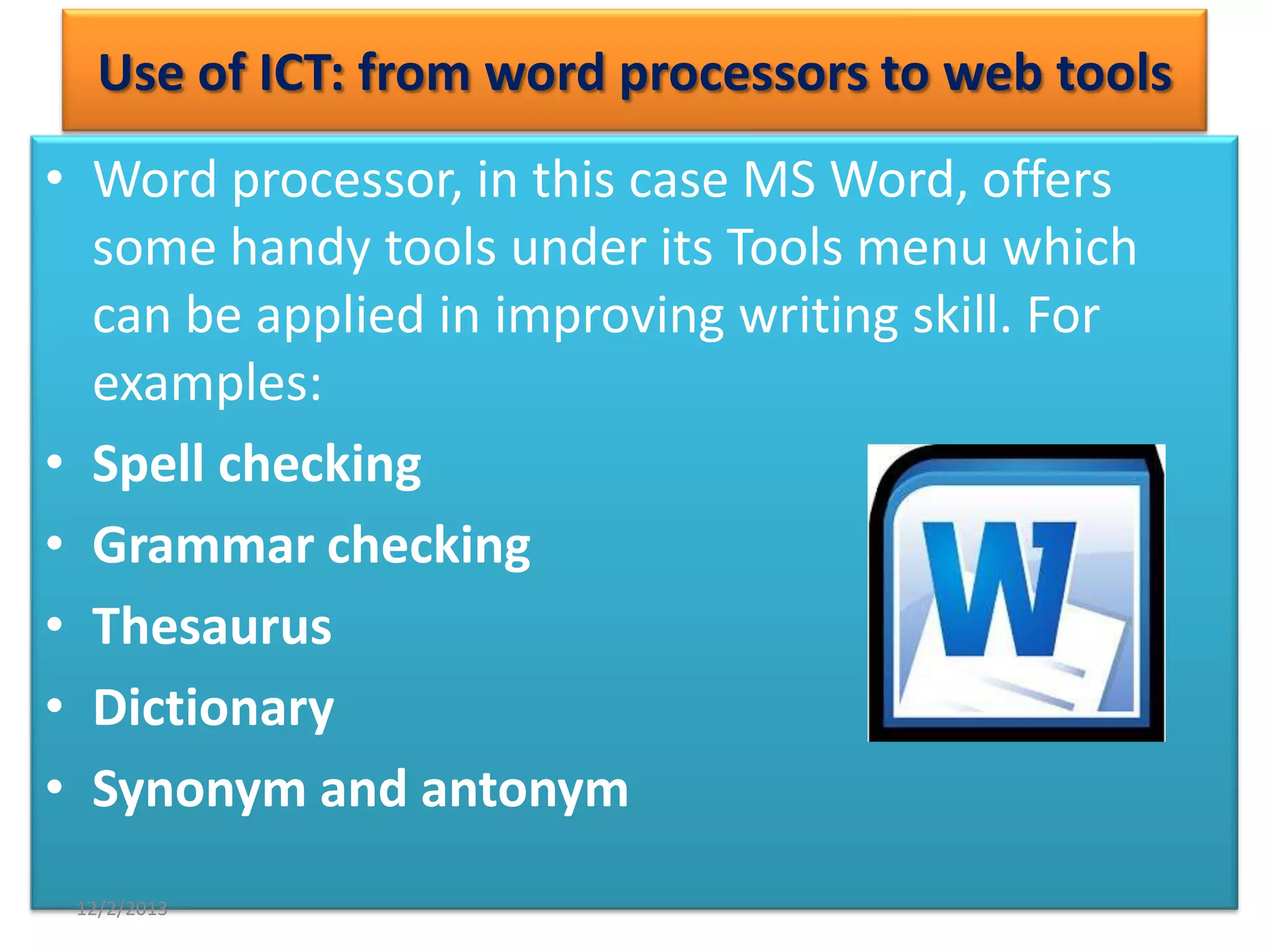 Use of ICT: from word processors to web tools
• Word processor, in this case MS Word, offers
some handy tools under its Tools menu which
can be applied in improving writing skill. For
examples:
• Spell checking
• Grammar checking
• Thesaurus
• Dictionary
• Synonym and antonym
12/2/2013

 