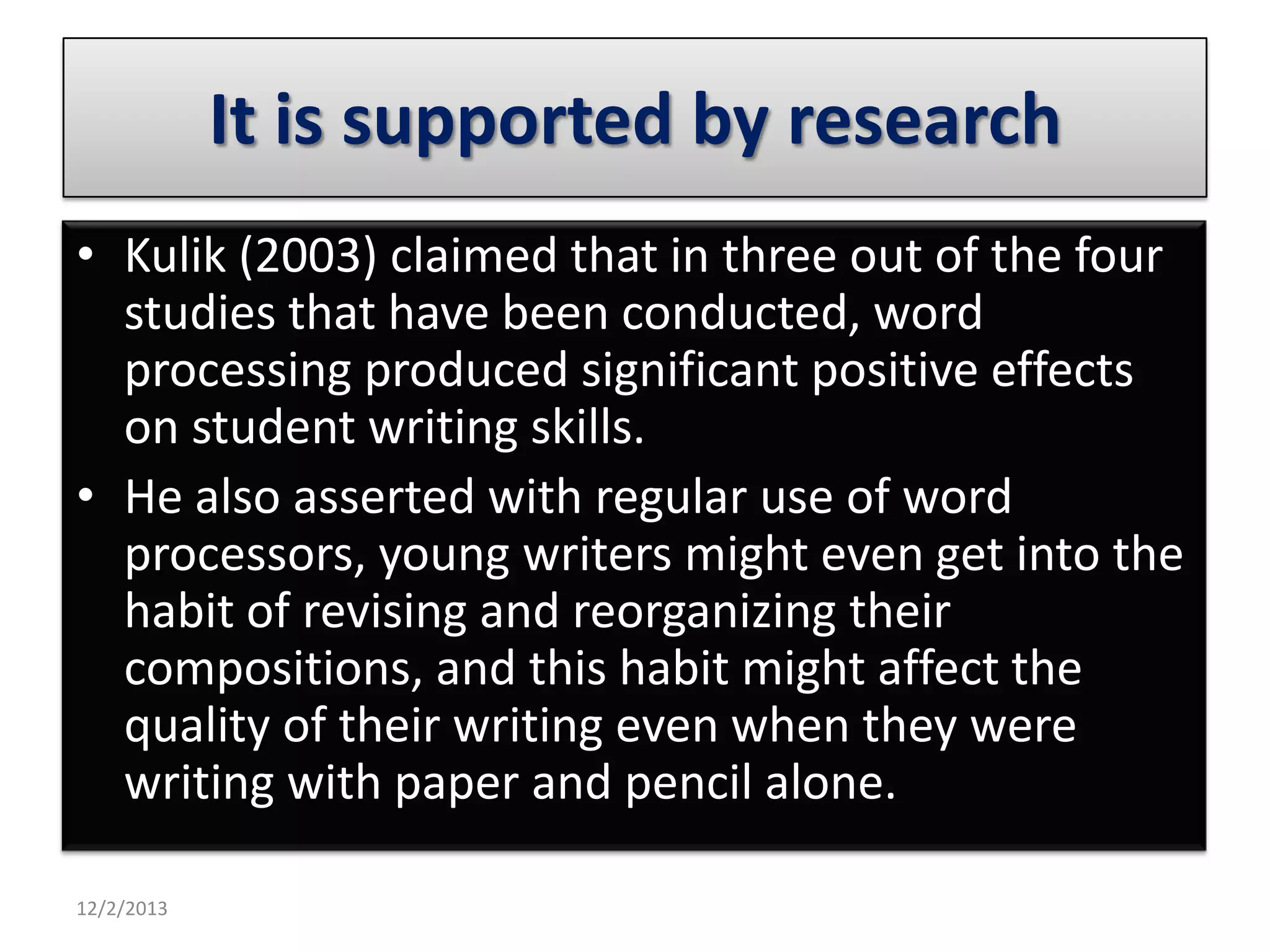 It is supported by research
• Kulik (2003) claimed that in three out of the four
studies that have been conducted, word
processing produced significant positive effects
on student writing skills.
• He also asserted with regular use of word
processors, young writers might even get into the
habit of revising and reorganizing their
compositions, and this habit might affect the
quality of their writing even when they were
writing with paper and pencil alone.
12/2/2013

 