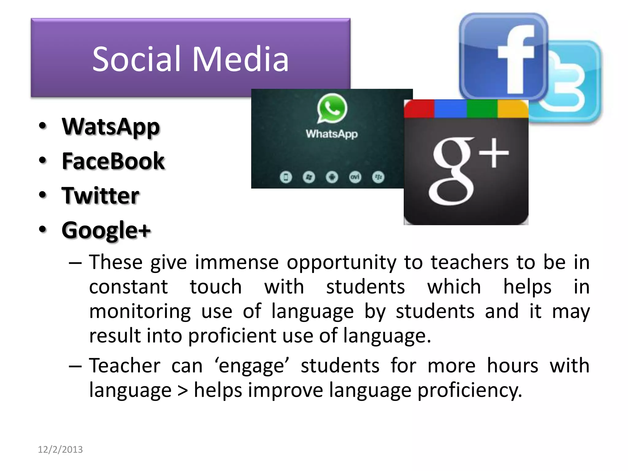 Social Media
•
•
•
•

WatsApp
FaceBook
Twitter
Google+
– These give immense opportunity to teachers to be in
constant touch with students which helps in
monitoring use of language by students and it may
result into proficient use of language.
– Teacher can ‘engage’ students for more hours with
language > helps improve language proficiency.

12/2/2013

 