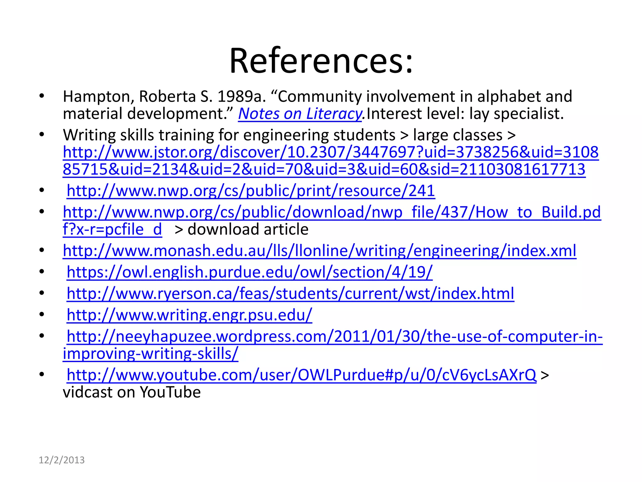References:
• Hampton, Roberta S. 1989a. “Community involvement in alphabet and
material development.” Notes on Literacy.Interest level: lay specialist.
• Writing skills training for engineering students > large classes >
http://www.jstor.org/discover/10.2307/3447697?uid=3738256&uid=3108
85715&uid=2134&uid=2&uid=70&uid=3&uid=60&sid=21103081617713
• http://www.nwp.org/cs/public/print/resource/241
• http://www.nwp.org/cs/public/download/nwp_file/437/How_to_Build.pd
f?x-r=pcfile_d > download article
• http://www.monash.edu.au/lls/llonline/writing/engineering/index.xml
• https://owl.english.purdue.edu/owl/section/4/19/
• http://www.ryerson.ca/feas/students/current/wst/index.html
• http://www.writing.engr.psu.edu/
• http://neeyhapuzee.wordpress.com/2011/01/30/the-use-of-computer-inimproving-writing-skills/
• http://www.youtube.com/user/OWLPurdue#p/u/0/cV6ycLsAXrQ >
vidcast on YouTube

12/2/2013

 